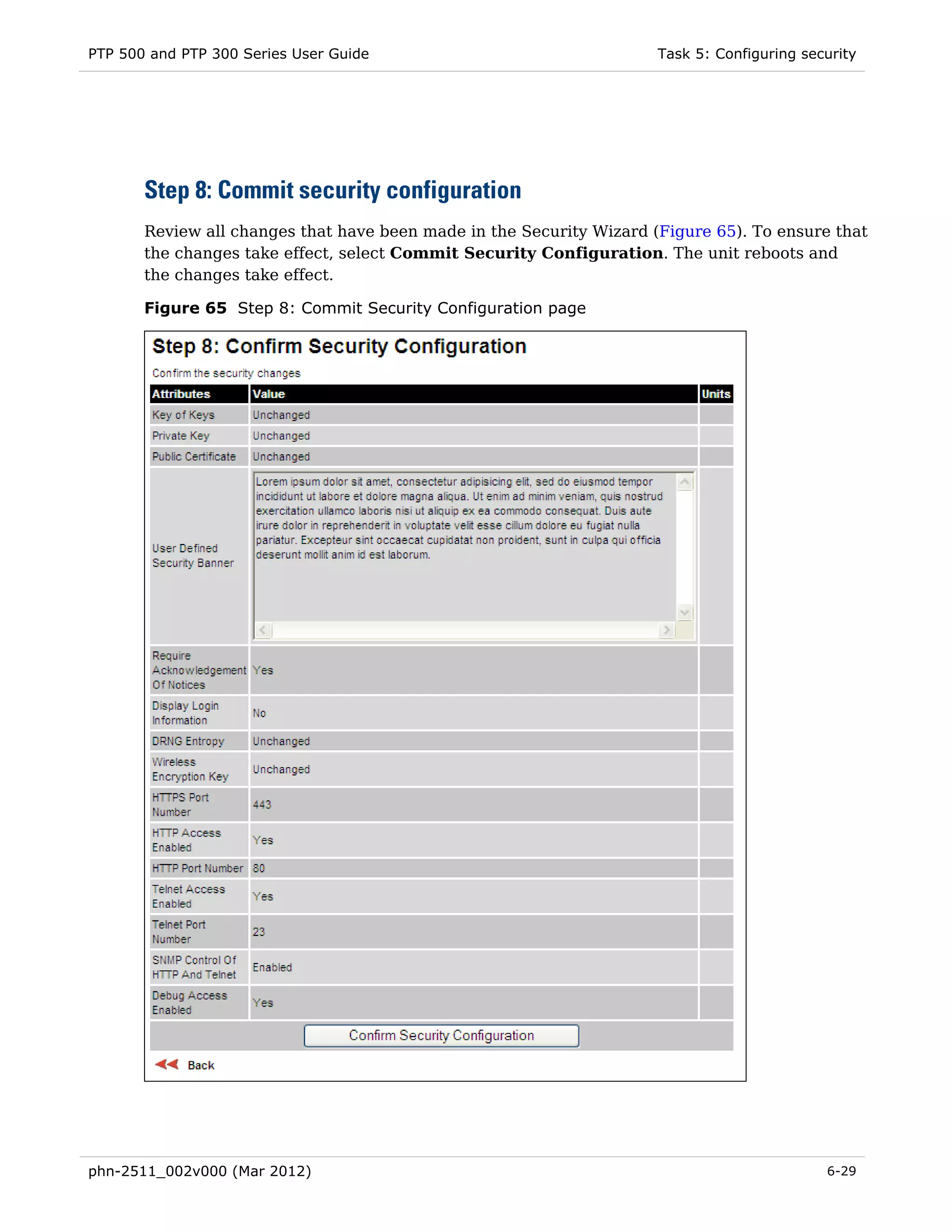 PTP 500 and PTP 300 Series User Guide                                 Task 5: Configuring security




       Step 8: Commit security configuration
       Review all changes that have been made in the Security Wizard (Figure 65). To ensure that
       the changes take effect, select Commit Security Configuration. The unit reboots and
       the changes take effect.

       Figure 65 Step 8: Commit Security Configuration page




phn-2511_002v000 (Mar 2012)                                                                  6-29
 