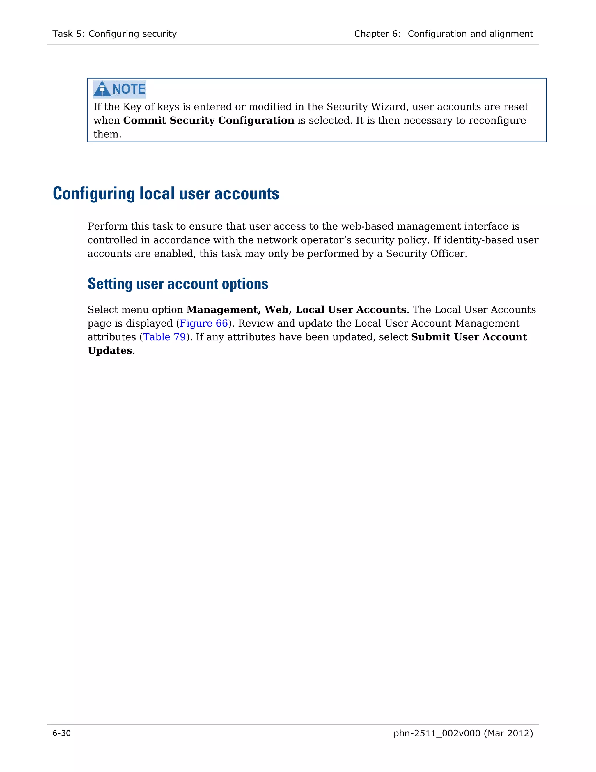 Task 5: Configuring security                                  Chapter 6: Configuration and alignment




         If the Key of keys is entered or modified in the Security Wizard, user accounts are reset
         when Commit Security Configuration is selected. It is then necessary to reconfigure
         them.




Configuring local user accounts
       Perform this task to ensure that user access to the web-based management interface is
       controlled in accordance with the network operator’s security policy. If identity-based user
       accounts are enabled, this task may only be performed by a Security Officer.


       Setting user account options
       Select menu option Management, Web, Local User Accounts. The Local User Accounts
       page is displayed (Figure 66). Review and update the Local User Account Management
       attributes (Table 79). If any attributes have been updated, select Submit User Account
       Updates.




6-30                                                                  phn-2511_002v000 (Mar 2012)
 