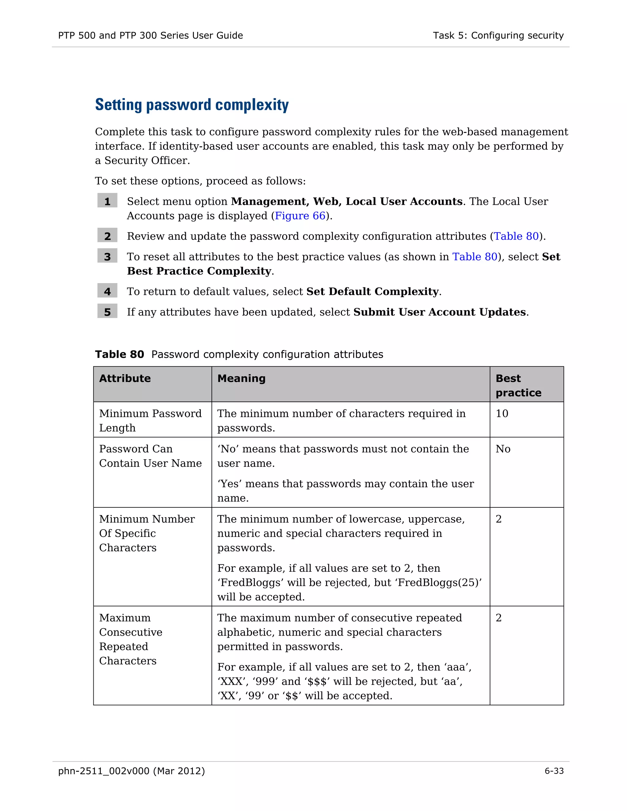 PTP 500 and PTP 300 Series User Guide                                      Task 5: Configuring security




       Setting password complexity
       Complete this task to configure password complexity rules for the web-based management
       interface. If identity-based user accounts are enabled, this task may only be performed by
       a Security Officer.
       To set these options, proceed as follows:

         1   Select menu option Management, Web, Local User Accounts. The Local User
             Accounts page is displayed (Figure 66).

         2   Review and update the password complexity configuration attributes (Table 80).

         3   To reset all attributes to the best practice values (as shown in Table 80), select Set
             Best Practice Complexity.

         4   To return to default values, select Set Default Complexity.

         5   If any attributes have been updated, select Submit User Account Updates.



       Table 80 Password complexity configuration attributes

        Attribute              Meaning                                                  Best
                                                                                        practice

        Minimum Password       The minimum number of characters required in             10
        Length                 passwords.

        Password Can           ‘No’ means that passwords must not contain the           No
        Contain User Name      user name.
                               ‘Yes’ means that passwords may contain the user
                               name.

        Minimum Number         The minimum number of lowercase, uppercase,              2
        Of Specific            numeric and special characters required in
        Characters             passwords.
                               For example, if all values are set to 2, then
                               ‘FredBloggs’ will be rejected, but ‘FredBloggs(25)’
                               will be accepted.

        Maximum                The maximum number of consecutive repeated               2
        Consecutive            alphabetic, numeric and special characters
        Repeated               permitted in passwords.
        Characters
                               For example, if all values are set to 2, then ‘aaa’,
                               ‘XXX’, ‘999’ and ‘$$$’ will be rejected, but ‘aa’,
                               ‘XX’, ‘99’ or ‘$$’ will be accepted.




phn-2511_002v000 (Mar 2012)                                                                        6-33
 