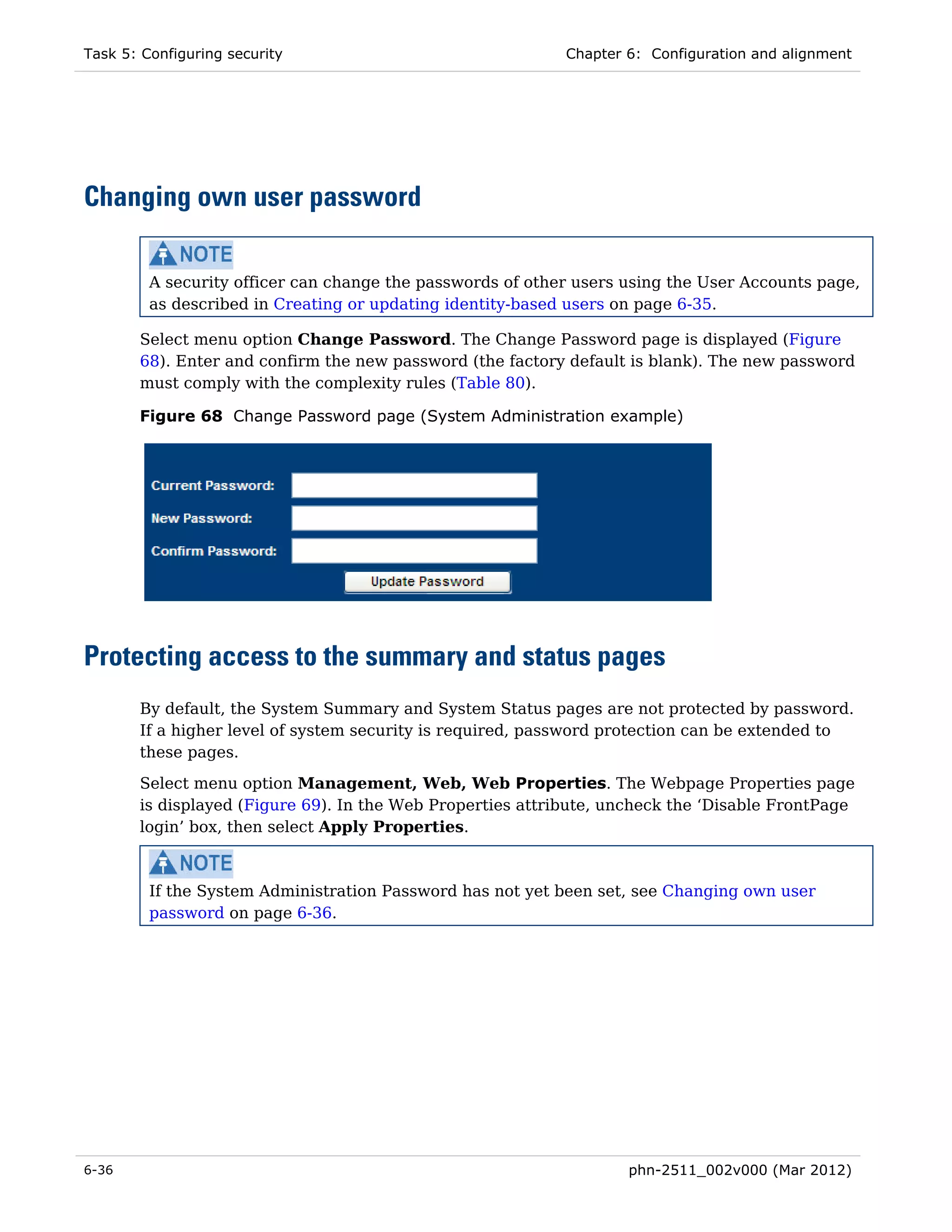 Task 5: Configuring security                                Chapter 6: Configuration and alignment




Changing own user password

         A security officer can change the passwords of other users using the User Accounts page,
         as described in Creating or updating identity-based users on page 6-35.

       Select menu option Change Password. The Change Password page is displayed (Figure
       68). Enter and confirm the new password (the factory default is blank). The new password
       must comply with the complexity rules (Table 80).

       Figure 68 Change Password page (System Administration example)




Protecting access to the summary and status pages
       By default, the System Summary and System Status pages are not protected by password.
       If a higher level of system security is required, password protection can be extended to
       these pages.
       Select menu option Management, Web, Web Properties. The Webpage Properties page
       is displayed (Figure 69). In the Web Properties attribute, uncheck the ‘Disable FrontPage
       login’ box, then select Apply Properties.



         If the System Administration Password has not yet been set, see Changing own user
         password on page 6-36.




6-36                                                                phn-2511_002v000 (Mar 2012)
 