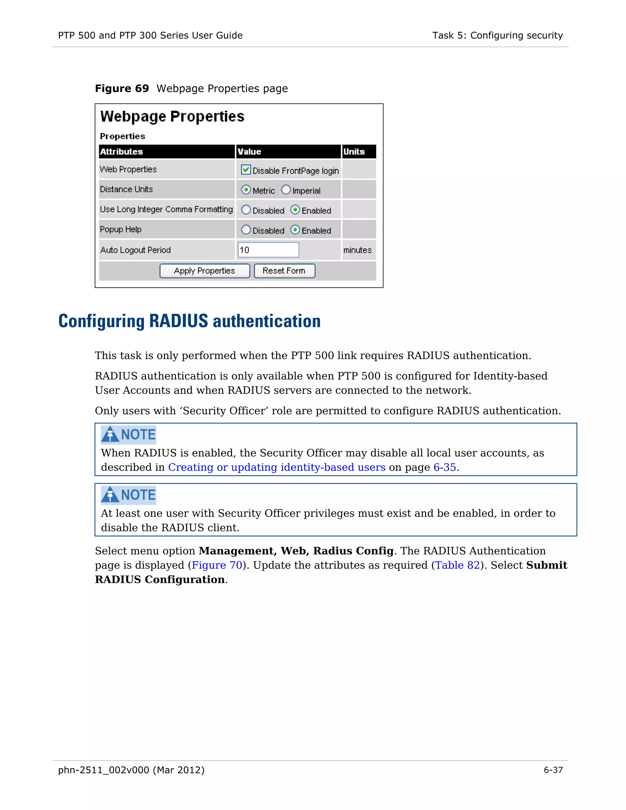 PTP 500 and PTP 300 Series User Guide                                   Task 5: Configuring security




       Figure 69 Webpage Properties page




Configuring RADIUS authentication
       This task is only performed when the PTP 500 link requires RADIUS authentication.
       RADIUS authentication is only available when PTP 500 is configured for Identity-based
       User Accounts and when RADIUS servers are connected to the network.
       Only users with ‘Security Officer’ role are permitted to configure RADIUS authentication.



        When RADIUS is enabled, the Security Officer may disable all local user accounts, as
        described in Creating or updating identity-based users on page 6-35.



        At least one user with Security Officer privileges must exist and be enabled, in order to
        disable the RADIUS client.

       Select menu option Management, Web, Radius Config. The RADIUS Authentication
       page is displayed (Figure 70). Update the attributes as required (Table 82). Select Submit
       RADIUS Configuration.




phn-2511_002v000 (Mar 2012)                                                                    6-37
 