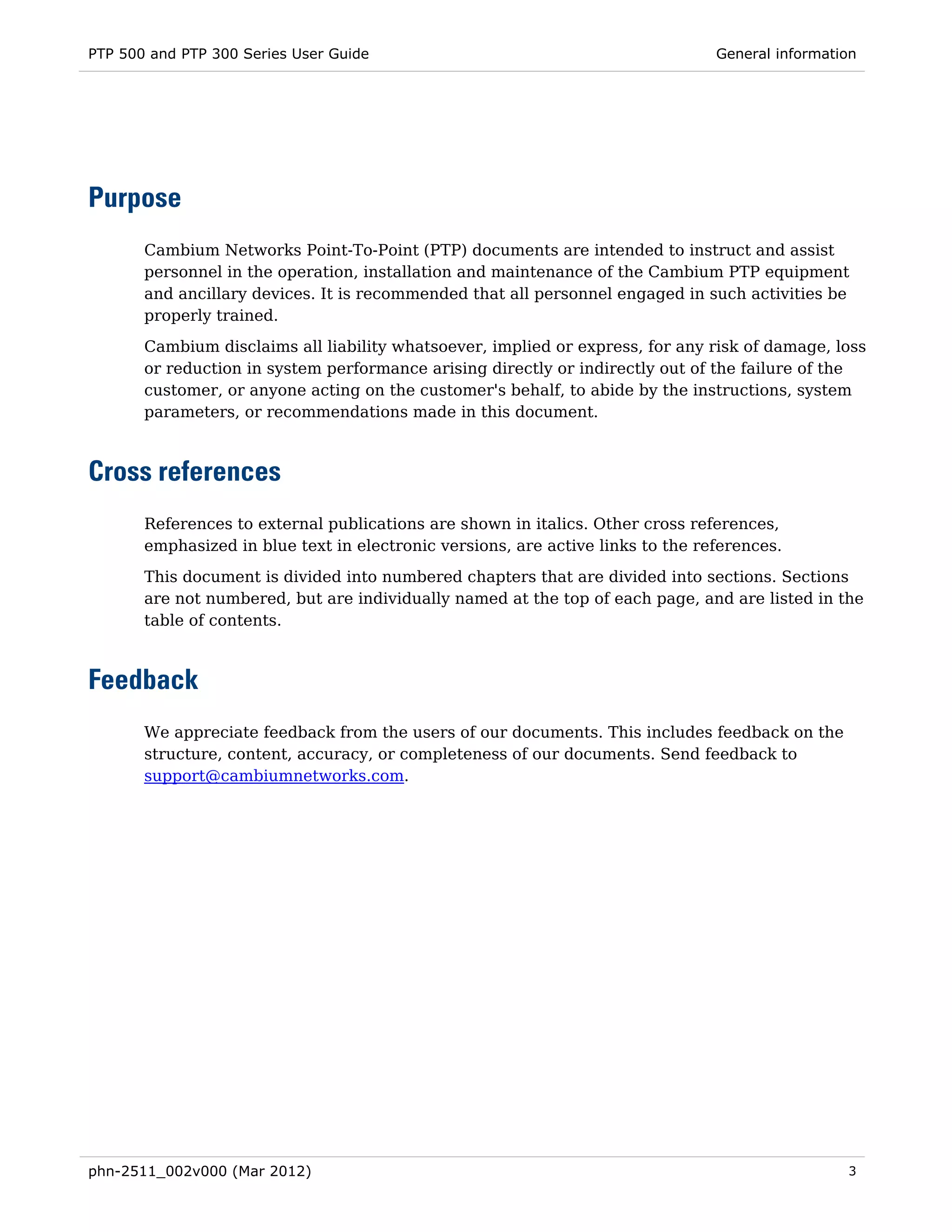 PTP 500 and PTP 300 Series User Guide                                            General information




Purpose
       Cambium Networks Point-To-Point (PTP) documents are intended to instruct and assist
       personnel in the operation, installation and maintenance of the Cambium PTP equipment
       and ancillary devices. It is recommended that all personnel engaged in such activities be
       properly trained.
       Cambium disclaims all liability whatsoever, implied or express, for any risk of damage, loss
       or reduction in system performance arising directly or indirectly out of the failure of the
       customer, or anyone acting on the customer's behalf, to abide by the instructions, system
       parameters, or recommendations made in this document.



Cross references
       References to external publications are shown in italics. Other cross references,
       emphasized in blue text in electronic versions, are active links to the references.
       This document is divided into numbered chapters that are divided into sections. Sections
       are not numbered, but are individually named at the top of each page, and are listed in the
       table of contents.



Feedback
       We appreciate feedback from the users of our documents. This includes feedback on the
       structure, content, accuracy, or completeness of our documents. Send feedback to
       support@cambiumnetworks.com.




phn-2511_002v000 (Mar 2012)                                                                       3
 