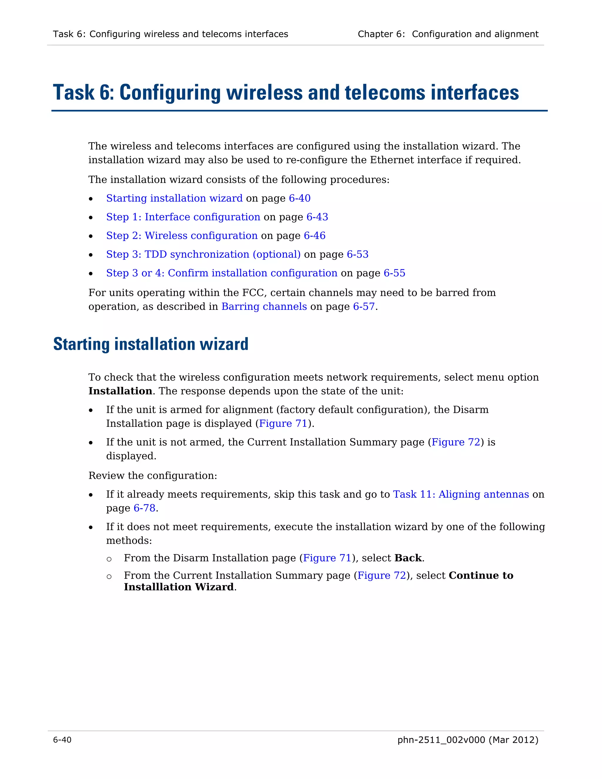 Task 6: Configuring wireless and telecoms interfaces          Chapter 6: Configuration and alignment




Task 6: Configuring wireless and telecoms interfaces

       The wireless and telecoms interfaces are configured using the installation wizard. The
       installation wizard may also be used to re-configure the Ethernet interface if required.

       The installation wizard consists of the following procedures:
       •   Starting installation wizard on page 6-40
       •   Step 1: Interface configuration on page 6-43
       •   Step 2: Wireless configuration on page 6-46
       •   Step 3: TDD synchronization (optional) on page 6-53
       •   Step 3 or 4: Confirm installation configuration on page 6-55
       For units operating within the FCC, certain channels may need to be barred from
       operation, as described in Barring channels on page 6-57.



Starting installation wizard
       To check that the wireless configuration meets network requirements, select menu option
       Installation. The response depends upon the state of the unit:
       •   If the unit is armed for alignment (factory default configuration), the Disarm
           Installation page is displayed (Figure 71).
       •   If the unit is not armed, the Current Installation Summary page (Figure 72) is
           displayed.
       Review the configuration:
       •   If it already meets requirements, skip this task and go to Task 11: Aligning antennas on
           page 6-78.
       •   If it does not meet requirements, execute the installation wizard by one of the following
           methods:
           o   From the Disarm Installation page (Figure 71), select Back.
           o   From the Current Installation Summary page (Figure 72), select Continue to
               Installlation Wizard.




6-40                                                                   phn-2511_002v000 (Mar 2012)
 