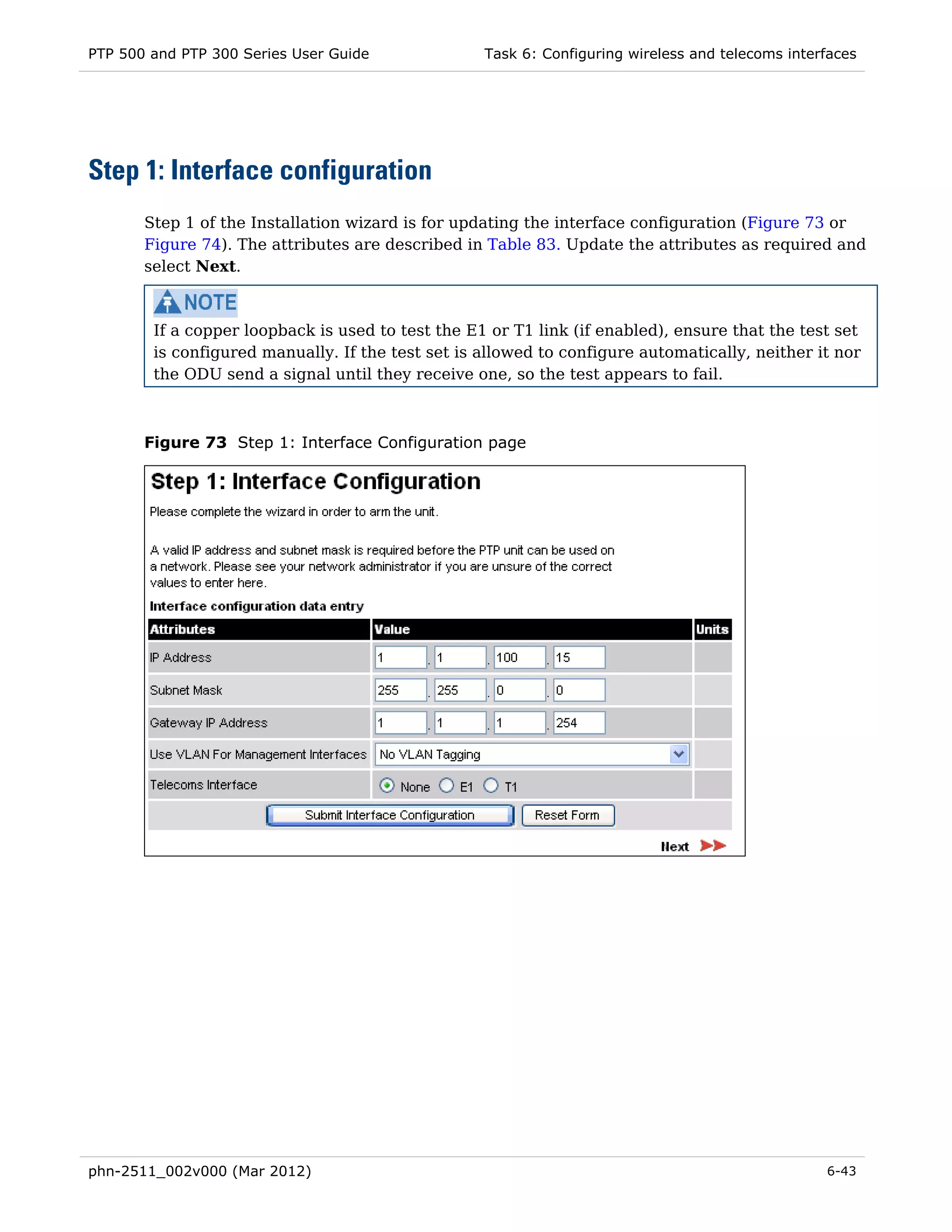 PTP 500 and PTP 300 Series User Guide              Task 6: Configuring wireless and telecoms interfaces




Step 1: Interface configuration
       Step 1 of the Installation wizard is for updating the interface configuration (Figure 73 or
       Figure 74). The attributes are described in Table 83. Update the attributes as required and
       select Next.



        If a copper loopback is used to test the E1 or T1 link (if enabled), ensure that the test set
        is configured manually. If the test set is allowed to configure automatically, neither it nor
        the ODU send a signal until they receive one, so the test appears to fail.



       Figure 73 Step 1: Interface Configuration page




phn-2511_002v000 (Mar 2012)                                                                       6-43
 