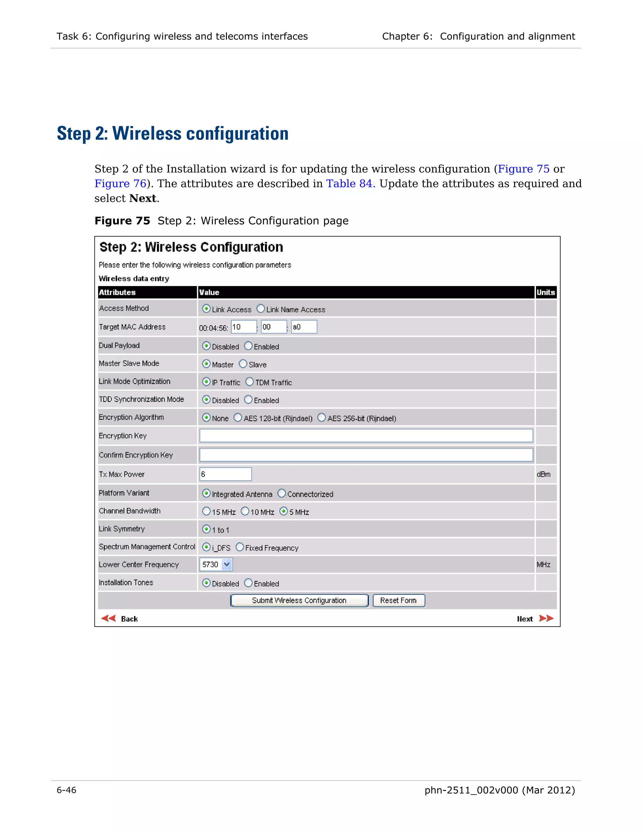 Task 6: Configuring wireless and telecoms interfaces        Chapter 6: Configuration and alignment




Step 2: Wireless configuration
       Step 2 of the Installation wizard is for updating the wireless configuration (Figure 75 or
       Figure 76). The attributes are described in Table 84. Update the attributes as required and
       select Next.

       Figure 75 Step 2: Wireless Configuration page




6-46                                                                phn-2511_002v000 (Mar 2012)
 