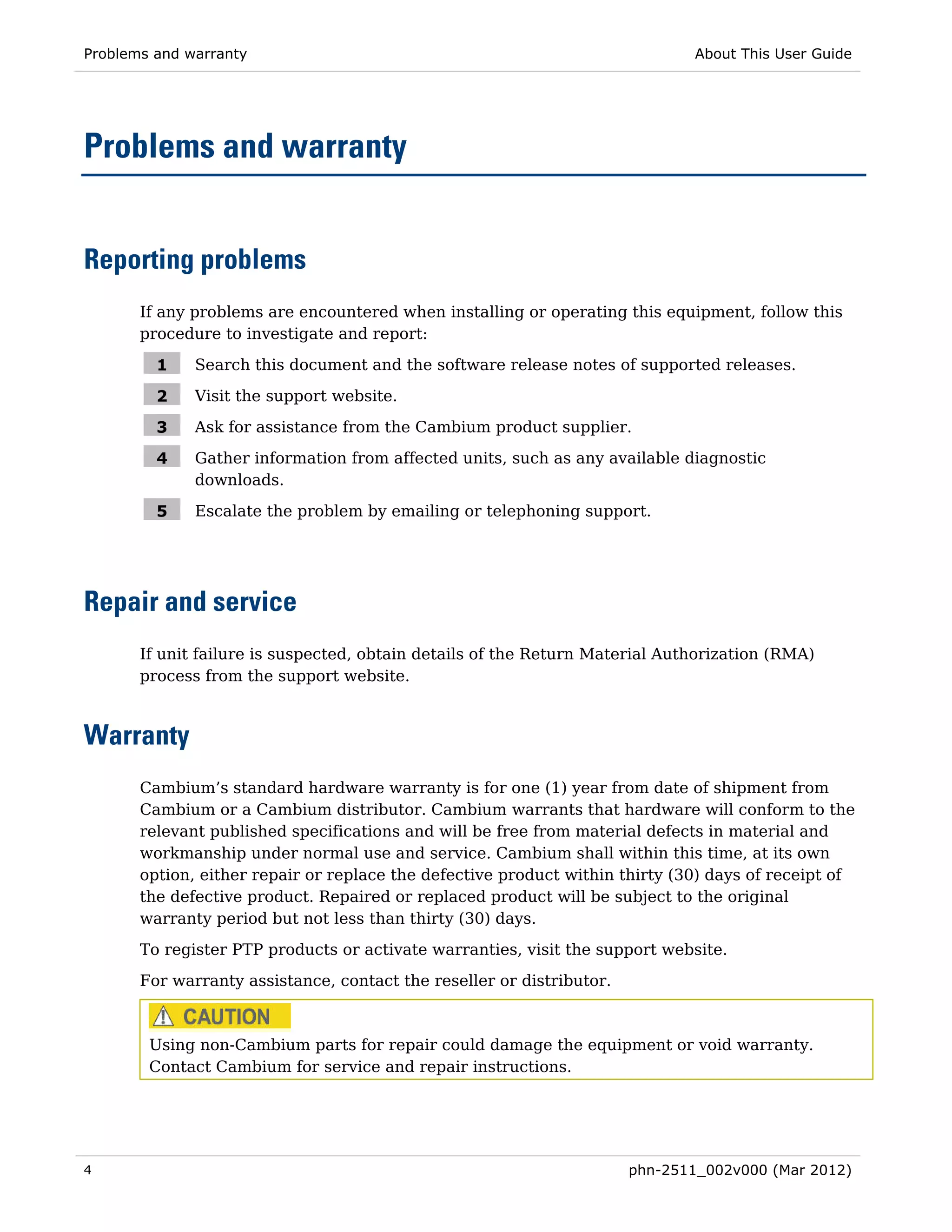 Problems and warranty                                                          About This User Guide




Problems and warranty


Reporting problems
       If any problems are encountered when installing or operating this equipment, follow this
       procedure to investigate and report:

         1    Search this document and the software release notes of supported releases.

         2    Visit the support website.

         3    Ask for assistance from the Cambium product supplier.

         4    Gather information from affected units, such as any available diagnostic
              downloads.

         5    Escalate the problem by emailing or telephoning support.




Repair and service
       If unit failure is suspected, obtain details of the Return Material Authorization (RMA)
       process from the support website.



Warranty
       Cambium’s standard hardware warranty is for one (1) year from date of shipment from
       Cambium or a Cambium distributor. Cambium warrants that hardware will conform to the
       relevant published specifications and will be free from material defects in material and
       workmanship under normal use and service. Cambium shall within this time, at its own
       option, either repair or replace the defective product within thirty (30) days of receipt of
       the defective product. Repaired or replaced product will be subject to the original
       warranty period but not less than thirty (30) days.
       To register PTP products or activate warranties, visit the support website.
       For warranty assistance, contact the reseller or distributor.



        Using non-Cambium parts for repair could damage the equipment or void warranty.
        Contact Cambium for service and repair instructions.




4                                                                      phn-2511_002v000 (Mar 2012)
 