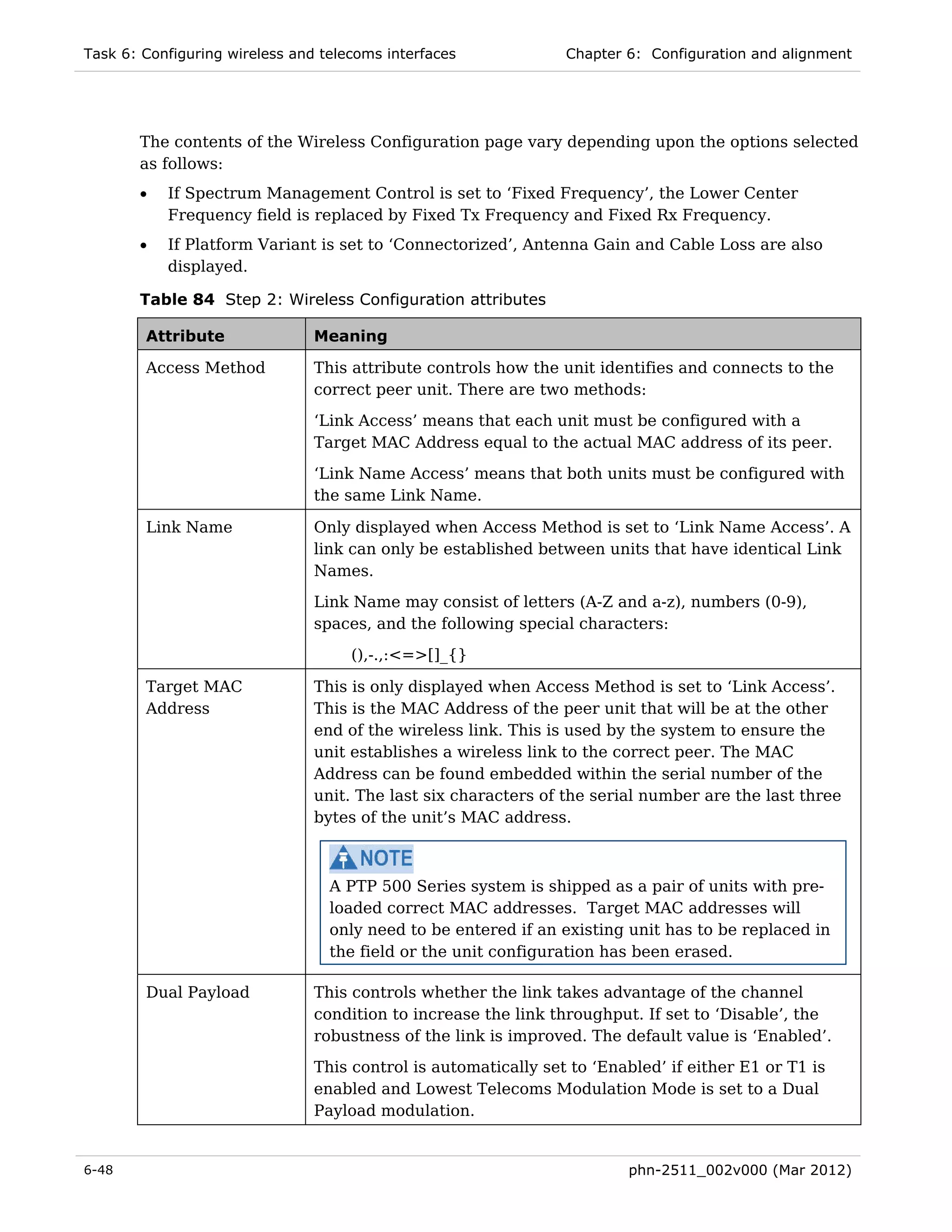 Task 6: Configuring wireless and telecoms interfaces             Chapter 6: Configuration and alignment




       The contents of the Wireless Configuration page vary depending upon the options selected
       as follows:
       •   If Spectrum Management Control is set to ‘Fixed Frequency’, the Lower Center
           Frequency field is replaced by Fixed Tx Frequency and Fixed Rx Frequency.
       •   If Platform Variant is set to ‘Connectorized’, Antenna Gain and Cable Loss are also
           displayed.

       Table 84 Step 2: Wireless Configuration attributes

        Attribute               Meaning

        Access Method           This attribute controls how the unit identifies and connects to the
                                correct peer unit. There are two methods:
                                ‘Link Access’ means that each unit must be configured with a
                                Target MAC Address equal to the actual MAC address of its peer.
                                ‘Link Name Access’ means that both units must be configured with
                                the same Link Name.

        Link Name               Only displayed when Access Method is set to ‘Link Name Access’. A
                                link can only be established between units that have identical Link
                                Names.
                                Link Name may consist of letters (A-Z and a-z), numbers (0-9),
                                spaces, and the following special characters:

                                     (),-.,:<=>[]_{}

        Target MAC              This is only displayed when Access Method is set to ‘Link Access’.
        Address                 This is the MAC Address of the peer unit that will be at the other
                                end of the wireless link. This is used by the system to ensure the
                                unit establishes a wireless link to the correct peer. The MAC
                                Address can be found embedded within the serial number of the
                                unit. The last six characters of the serial number are the last three
                                bytes of the unit’s MAC address.



                                  A PTP 500 Series system is shipped as a pair of units with pre-
                                  loaded correct MAC addresses. Target MAC addresses will
                                  only need to be entered if an existing unit has to be replaced in
                                  the field or the unit configuration has been erased.

        Dual Payload            This controls whether the link takes advantage of the channel
                                condition to increase the link throughput. If set to ‘Disable’, the
                                robustness of the link is improved. The default value is ‘Enabled’.
                                This control is automatically set to ‘Enabled’ if either E1 or T1 is
                                enabled and Lowest Telecoms Modulation Mode is set to a Dual
                                Payload modulation.


6-48                                                                     phn-2511_002v000 (Mar 2012)
 