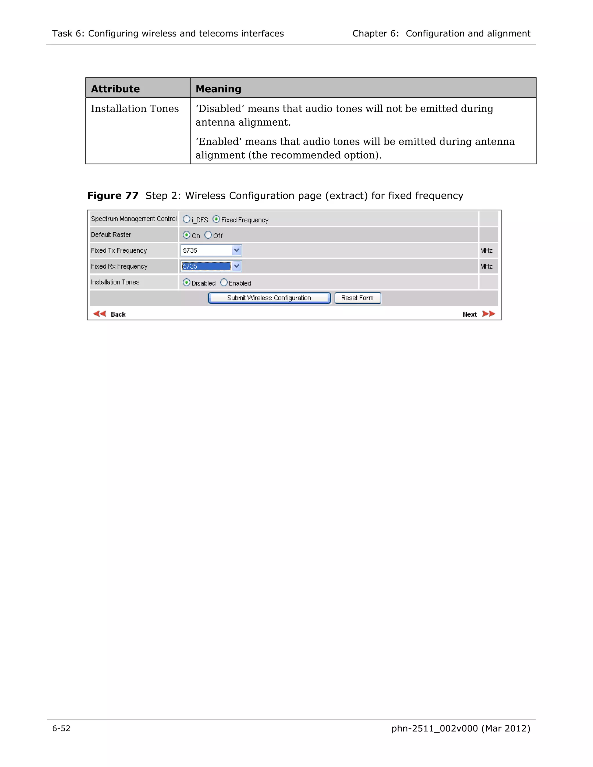 Task 6: Configuring wireless and telecoms interfaces           Chapter 6: Configuration and alignment




        Attribute               Meaning

        Installation Tones      ‘Disabled’ means that audio tones will not be emitted during
                                antenna alignment.
                                ‘Enabled’ means that audio tones will be emitted during antenna
                                alignment (the recommended option).



       Figure 77 Step 2: Wireless Configuration page (extract) for fixed frequency




6-52                                                                   phn-2511_002v000 (Mar 2012)
 
