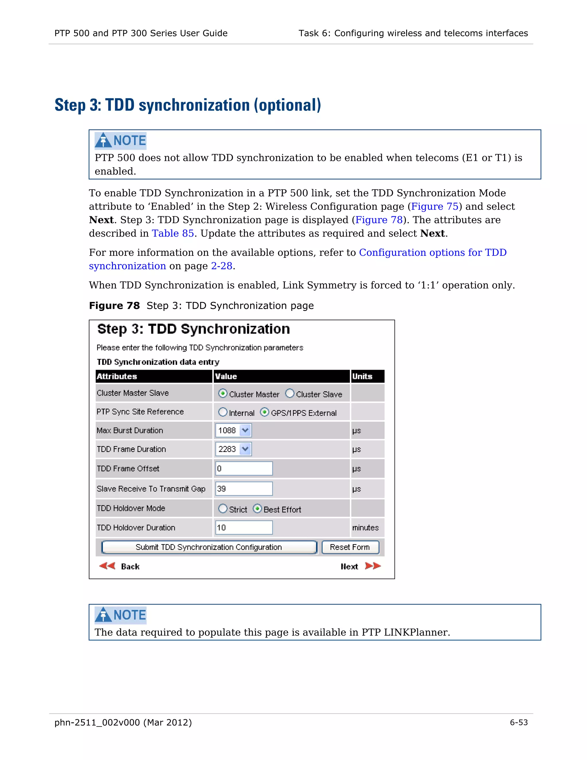 PTP 500 and PTP 300 Series User Guide             Task 6: Configuring wireless and telecoms interfaces




Step 3: TDD synchronization (optional)

        PTP 500 does not allow TDD synchronization to be enabled when telecoms (E1 or T1) is
        enabled.

       To enable TDD Synchronization in a PTP 500 link, set the TDD Synchronization Mode
       attribute to ‘Enabled’ in the Step 2: Wireless Configuration page (Figure 75) and select
       Next. Step 3: TDD Synchronization page is displayed (Figure 78). The attributes are
       described in Table 85. Update the attributes as required and select Next.
       For more information on the available options, refer to Configuration options for TDD
       synchronization on page 2-28.

       When TDD Synchronization is enabled, Link Symmetry is forced to ‘1:1’ operation only.

       Figure 78 Step 3: TDD Synchronization page




        The data required to populate this page is available in PTP LINKPlanner.




phn-2511_002v000 (Mar 2012)                                                                      6-53
 