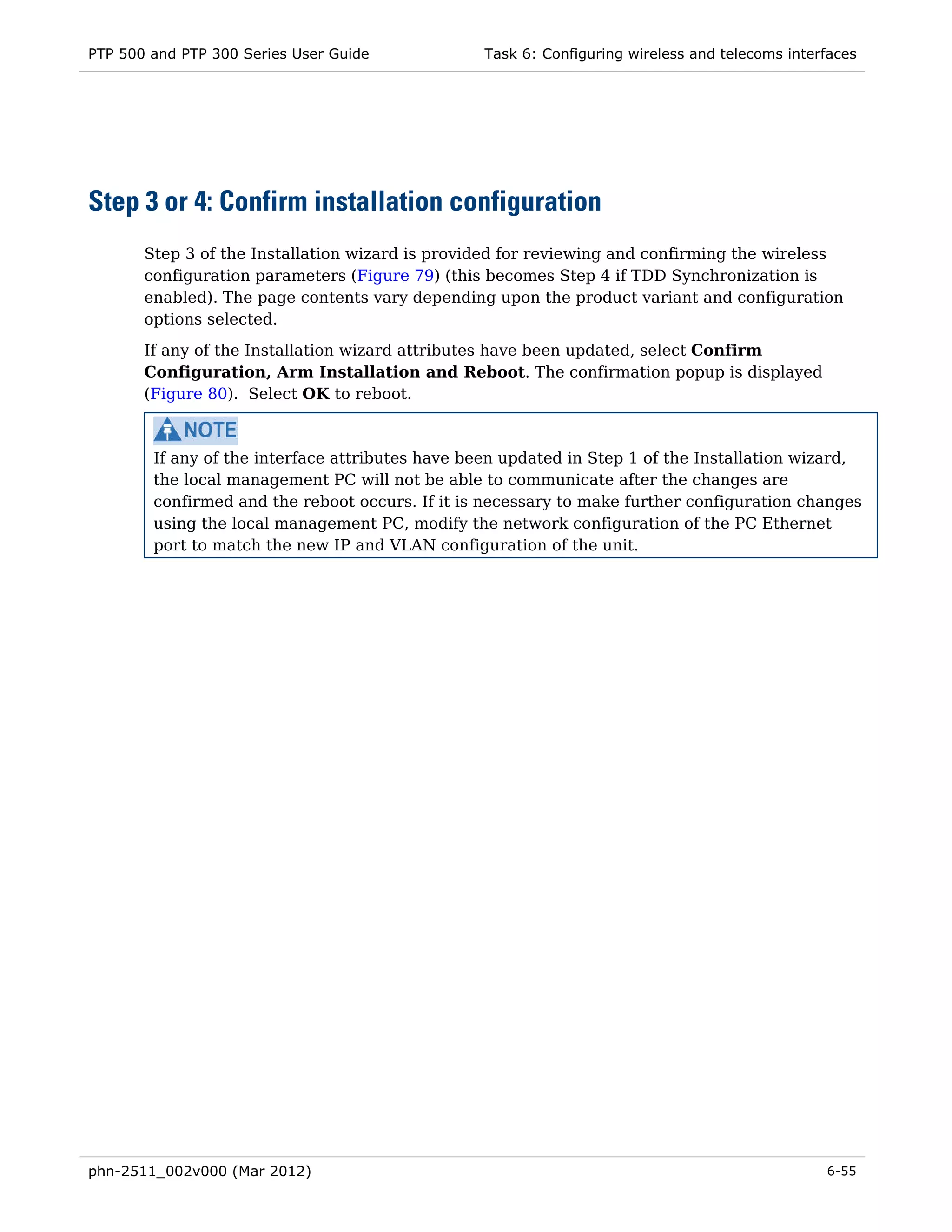 PTP 500 and PTP 300 Series User Guide             Task 6: Configuring wireless and telecoms interfaces




Step 3 or 4: Confirm installation configuration
       Step 3 of the Installation wizard is provided for reviewing and confirming the wireless
       configuration parameters (Figure 79) (this becomes Step 4 if TDD Synchronization is
       enabled). The page contents vary depending upon the product variant and configuration
       options selected.

       If any of the Installation wizard attributes have been updated, select Confirm
       Configuration, Arm Installation and Reboot. The confirmation popup is displayed
       (Figure 80). Select OK to reboot.



        If any of the interface attributes have been updated in Step 1 of the Installation wizard,
        the local management PC will not be able to communicate after the changes are
        confirmed and the reboot occurs. If it is necessary to make further configuration changes
        using the local management PC, modify the network configuration of the PC Ethernet
        port to match the new IP and VLAN configuration of the unit.




phn-2511_002v000 (Mar 2012)                                                                      6-55
 