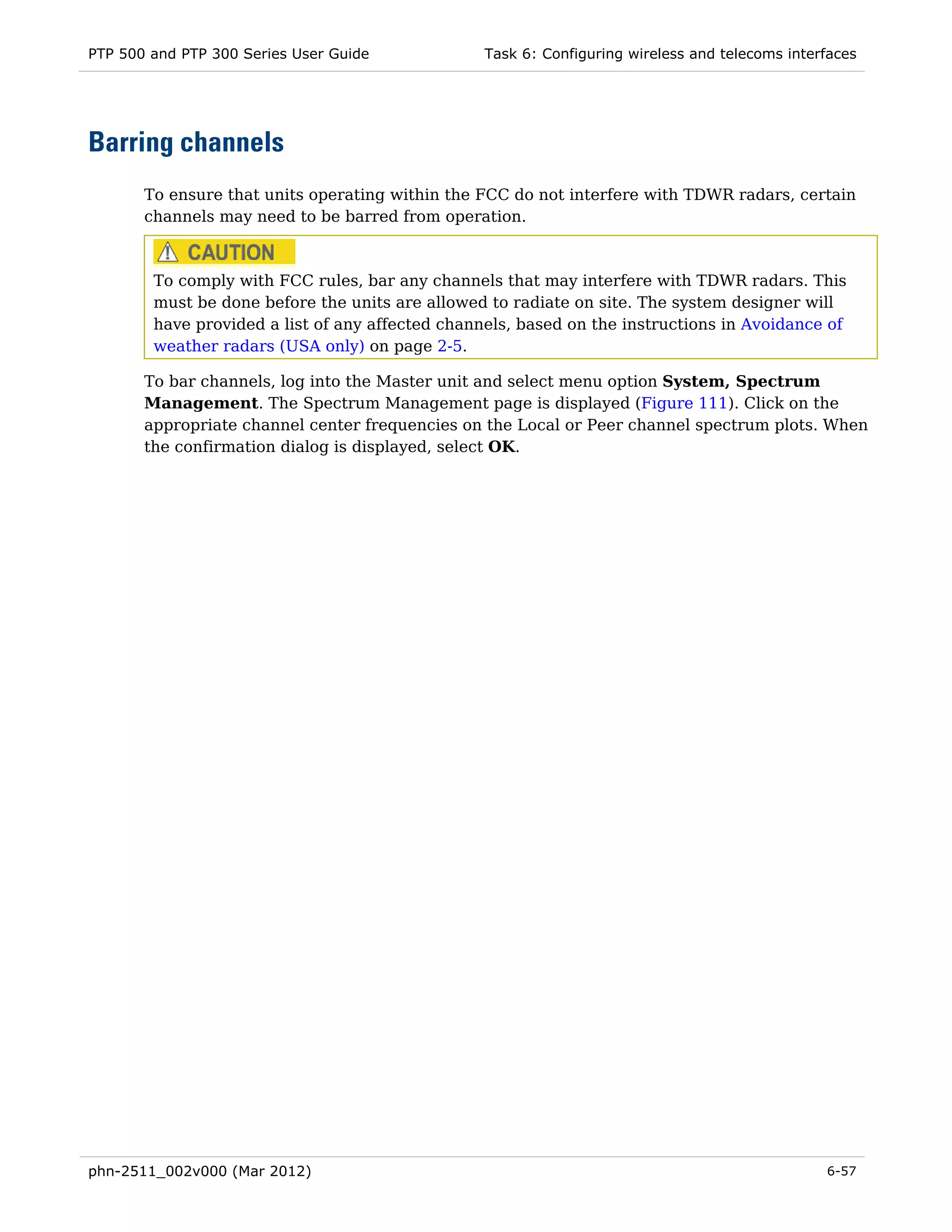 PTP 500 and PTP 300 Series User Guide             Task 6: Configuring wireless and telecoms interfaces




Barring channels
       To ensure that units operating within the FCC do not interfere with TDWR radars, certain
       channels may need to be barred from operation.



        To comply with FCC rules, bar any channels that may interfere with TDWR radars. This
        must be done before the units are allowed to radiate on site. The system designer will
        have provided a list of any affected channels, based on the instructions in Avoidance of
        weather radars (USA only) on page 2-5.

       To bar channels, log into the Master unit and select menu option System, Spectrum
       Management. The Spectrum Management page is displayed (Figure 111). Click on the
       appropriate channel center frequencies on the Local or Peer channel spectrum plots. When
       the confirmation dialog is displayed, select OK.




phn-2511_002v000 (Mar 2012)                                                                      6-57
 