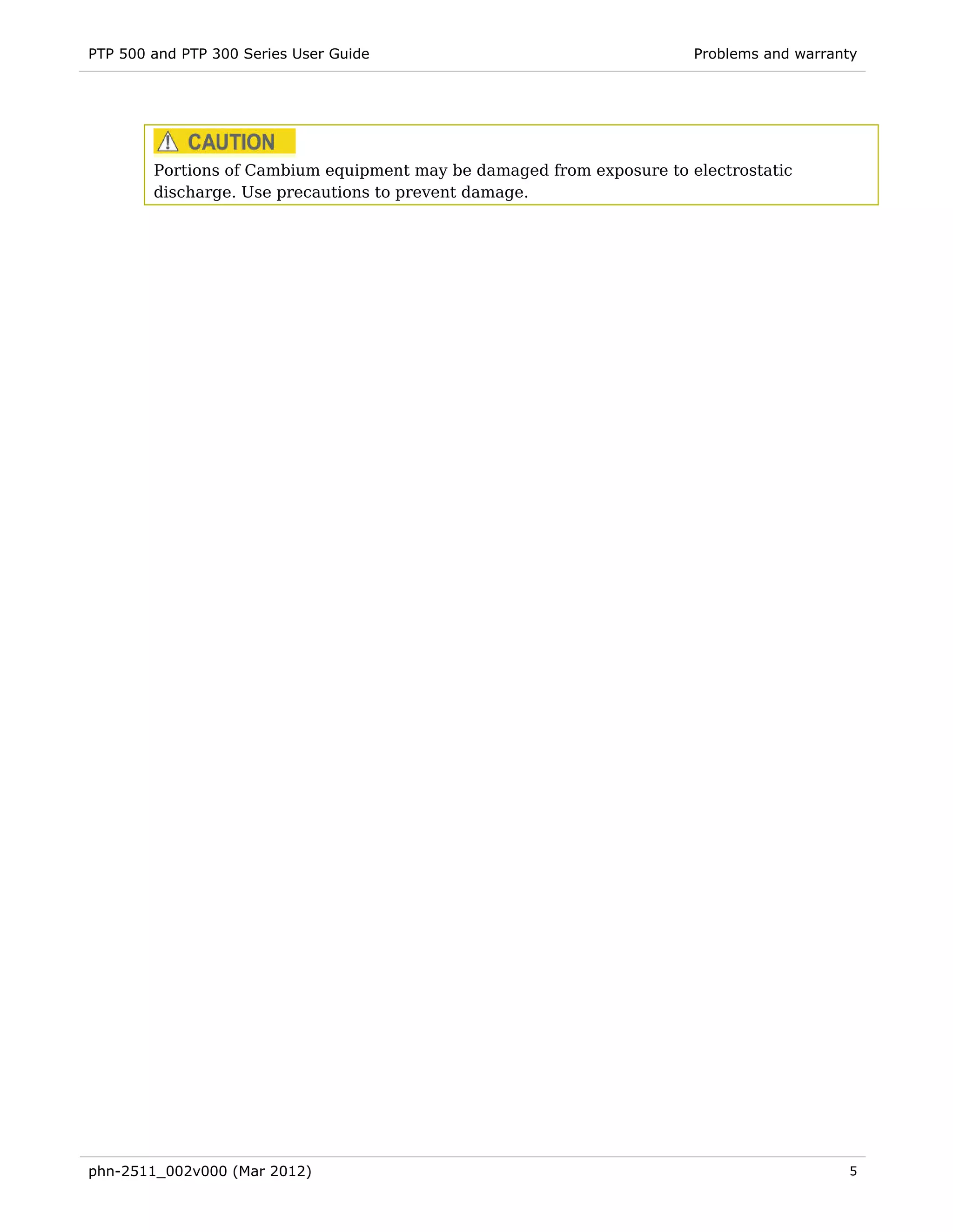 PTP 500 and PTP 300 Series User Guide                                  Problems and warranty




        Portions of Cambium equipment may be damaged from exposure to electrostatic
        discharge. Use precautions to prevent damage.




phn-2511_002v000 (Mar 2012)                                                               5
 