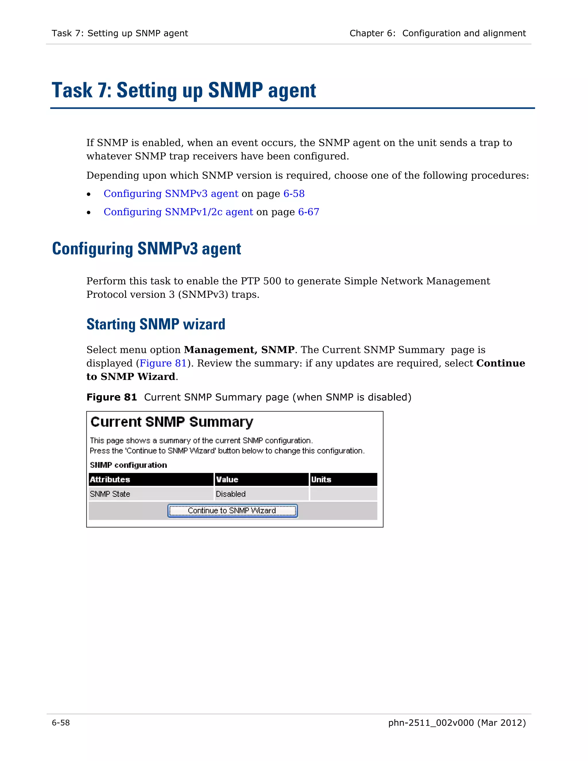 Task 7: Setting up SNMP agent                              Chapter 6: Configuration and alignment




Task 7: Setting up SNMP agent

       If SNMP is enabled, when an event occurs, the SNMP agent on the unit sends a trap to
       whatever SNMP trap receivers have been configured.

       Depending upon which SNMP version is required, choose one of the following procedures:
       •   Configuring SNMPv3 agent on page 6-58
       •   Configuring SNMPv1/2c agent on page 6-67



Configuring SNMPv3 agent
       Perform this task to enable the PTP 500 to generate Simple Network Management
       Protocol version 3 (SNMPv3) traps.


       Starting SNMP wizard
       Select menu option Management, SNMP. The Current SNMP Summary page is
       displayed (Figure 81). Review the summary: if any updates are required, select Continue
       to SNMP Wizard.

       Figure 81 Current SNMP Summary page (when SNMP is disabled)




6-58                                                               phn-2511_002v000 (Mar 2012)
 
