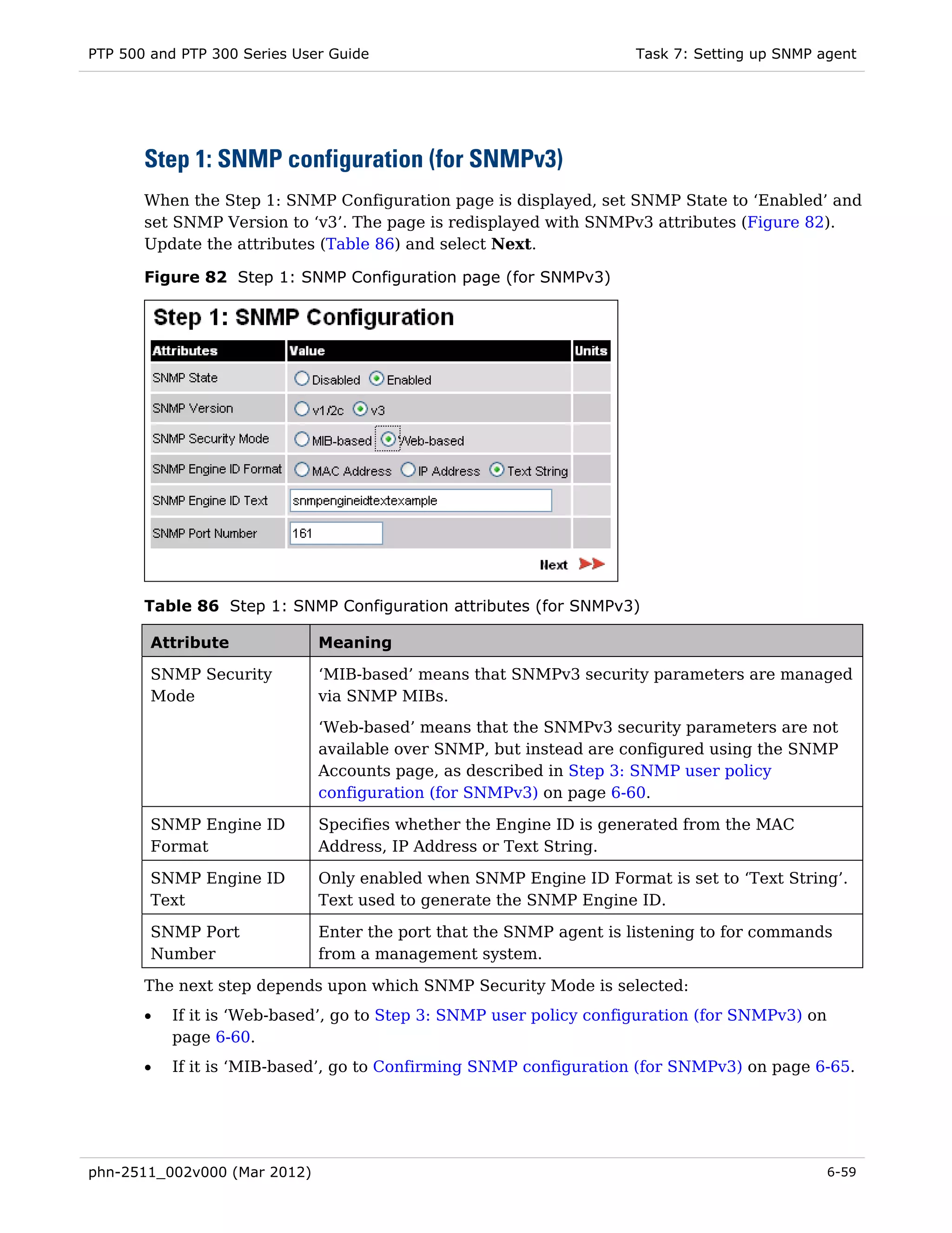 PTP 500 and PTP 300 Series User Guide                                Task 7: Setting up SNMP agent




       Step 1: SNMP configuration (for SNMPv3)
       When the Step 1: SNMP Configuration page is displayed, set SNMP State to ‘Enabled’ and
       set SNMP Version to ‘v3’. The page is redisplayed with SNMPv3 attributes (Figure 82).
       Update the attributes (Table 86) and select Next.

       Figure 82 Step 1: SNMP Configuration page (for SNMPv3)




       Table 86 Step 1: SNMP Configuration attributes (for SNMPv3)

        Attribute             Meaning

        SNMP Security         ‘MIB-based’ means that SNMPv3 security parameters are managed
        Mode                  via SNMP MIBs.

                              ‘Web-based’ means that the SNMPv3 security parameters are not
                              available over SNMP, but instead are configured using the SNMP
                              Accounts page, as described in Step 3: SNMP user policy
                              configuration (for SNMPv3) on page 6-60.

        SNMP Engine ID        Specifies whether the Engine ID is generated from the MAC
        Format                Address, IP Address or Text String.

        SNMP Engine ID        Only enabled when SNMP Engine ID Format is set to ‘Text String’.
        Text                  Text used to generate the SNMP Engine ID.

        SNMP Port             Enter the port that the SNMP agent is listening to for commands
        Number                from a management system.

       The next step depends upon which SNMP Security Mode is selected:
       •   If it is ‘Web-based’, go to Step 3: SNMP user policy configuration (for SNMPv3) on
           page 6-60.
       •   If it is ‘MIB-based’, go to Confirming SNMP configuration (for SNMPv3) on page 6-65.




phn-2511_002v000 (Mar 2012)                                                                     6-59
 