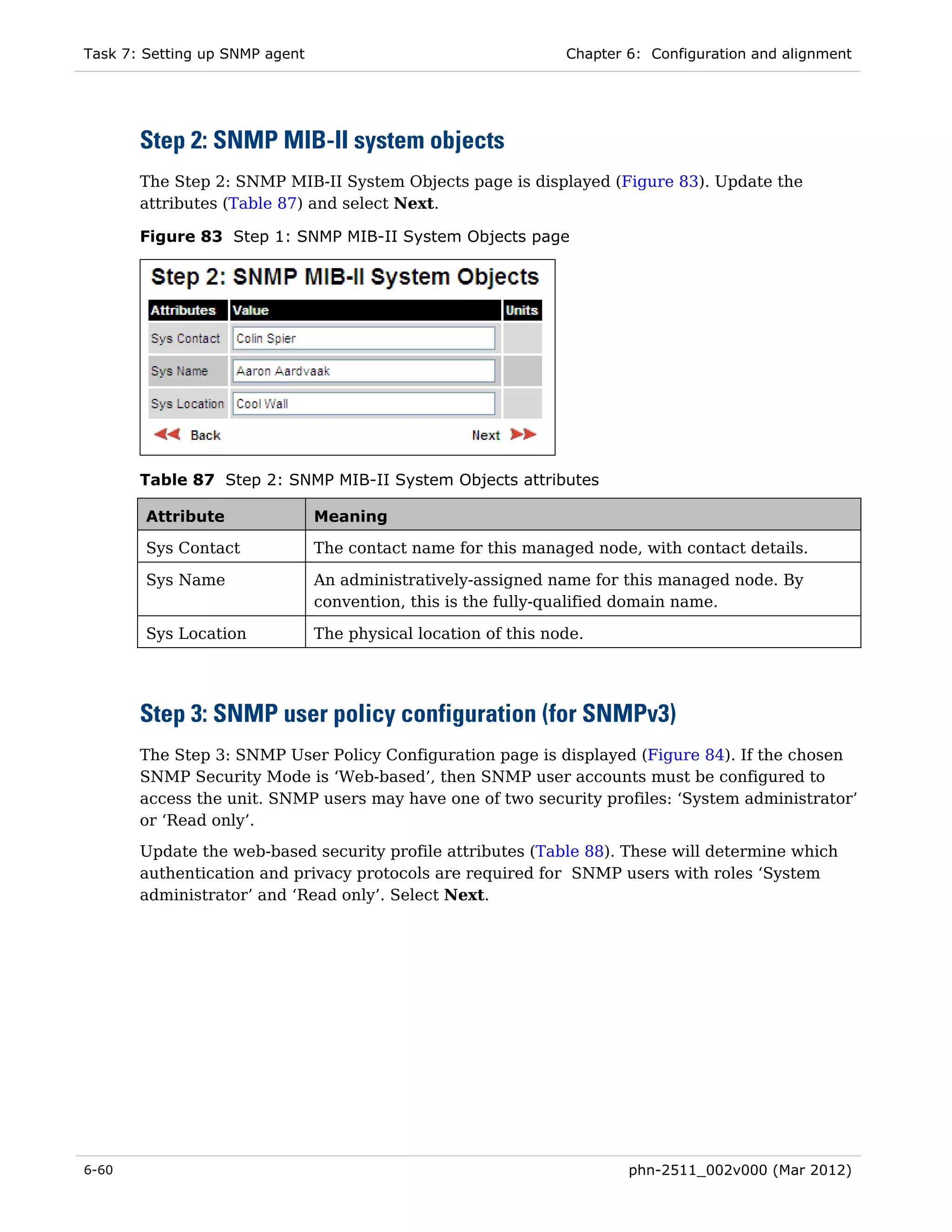 Task 7: Setting up SNMP agent                                   Chapter 6: Configuration and alignment




       Step 2: SNMP MIB-II system objects
       The Step 2: SNMP MIB-II System Objects page is displayed (Figure 83). Update the
       attributes (Table 87) and select Next.

       Figure 83 Step 1: SNMP MIB-II System Objects page




       Table 87 Step 2: SNMP MIB-II System Objects attributes

        Attribute               Meaning

        Sys Contact             The contact name for this managed node, with contact details.

        Sys Name                An administratively-assigned name for this managed node. By
                                convention, this is the fully-qualified domain name.

        Sys Location            The physical location of this node.




       Step 3: SNMP user policy configuration (for SNMPv3)
       The Step 3: SNMP User Policy Configuration page is displayed (Figure 84). If the chosen
       SNMP Security Mode is ‘Web-based’, then SNMP user accounts must be configured to
       access the unit. SNMP users may have one of two security profiles: ‘System administrator’
       or ‘Read only’.
       Update the web-based security profile attributes (Table 88). These will determine which
       authentication and privacy protocols are required for SNMP users with roles ‘System
       administrator’ and ‘Read only’. Select Next.




6-60                                                                    phn-2511_002v000 (Mar 2012)
 