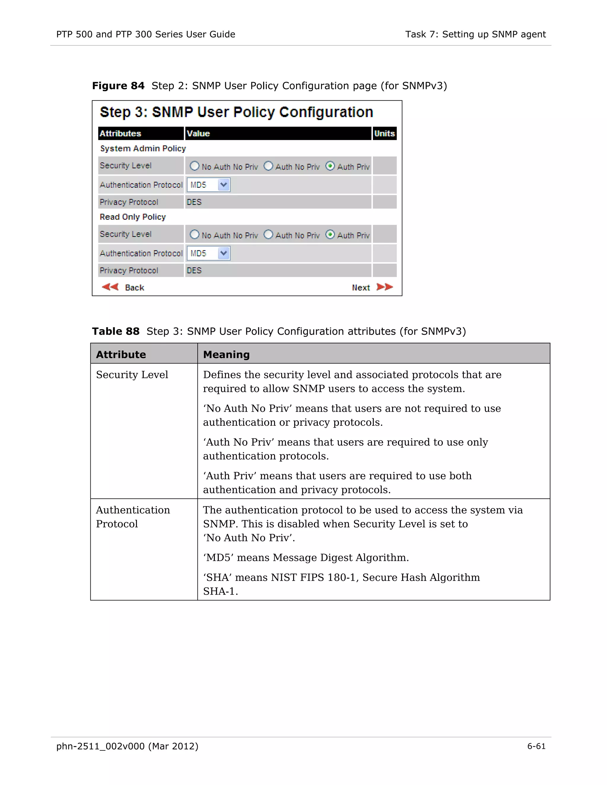 PTP 500 and PTP 300 Series User Guide                                 Task 7: Setting up SNMP agent




       Figure 84 Step 2: SNMP User Policy Configuration page (for SNMPv3)




       Table 88 Step 3: SNMP User Policy Configuration attributes (for SNMPv3)

        Attribute             Meaning

        Security Level        Defines the security level and associated protocols that are
                              required to allow SNMP users to access the system.
                              ‘No Auth No Priv’ means that users are not required to use
                              authentication or privacy protocols.

                              ‘Auth No Priv’ means that users are required to use only
                              authentication protocols.
                              ‘Auth Priv’ means that users are required to use both
                              authentication and privacy protocols.

        Authentication        The authentication protocol to be used to access the system via
        Protocol              SNMP. This is disabled when Security Level is set to
                              ‘No Auth No Priv’.
                              ‘MD5’ means Message Digest Algorithm.
                              ‘SHA’ means NIST FIPS 180-1, Secure Hash Algorithm
                              SHA-1.




phn-2511_002v000 (Mar 2012)                                                                     6-61
 