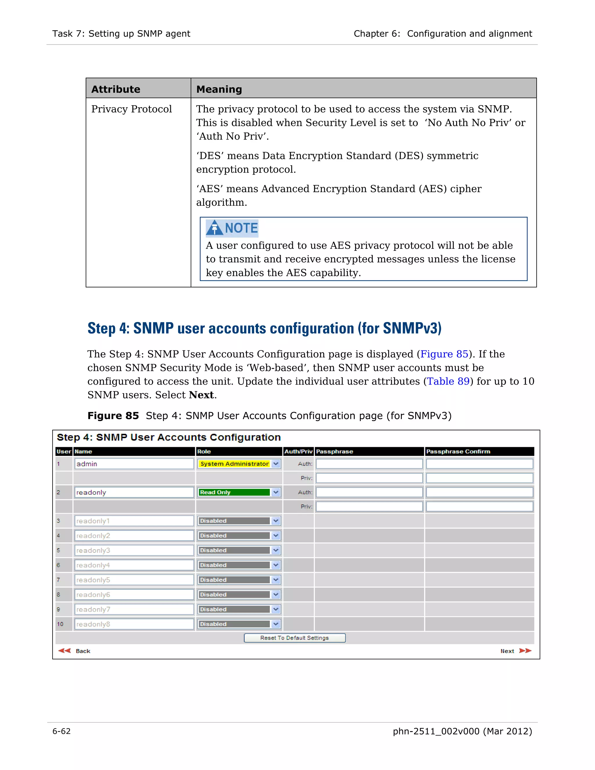 Task 7: Setting up SNMP agent                                   Chapter 6: Configuration and alignment




        Attribute               Meaning

        Privacy Protocol        The privacy protocol to be used to access the system via SNMP.
                                This is disabled when Security Level is set to ‘No Auth No Priv’ or
                                ‘Auth No Priv’.
                                ‘DES’ means Data Encryption Standard (DES) symmetric
                                encryption protocol.
                                ‘AES’ means Advanced Encryption Standard (AES) cipher
                                algorithm.



                                 A user configured to use AES privacy protocol will not be able
                                 to transmit and receive encrypted messages unless the license
                                 key enables the AES capability.




       Step 4: SNMP user accounts configuration (for SNMPv3)
       The Step 4: SNMP User Accounts Configuration page is displayed (Figure 85). If the
       chosen SNMP Security Mode is ‘Web-based’, then SNMP user accounts must be
       configured to access the unit. Update the individual user attributes (Table 89) for up to 10
       SNMP users. Select Next.

       Figure 85 Step 4: SNMP User Accounts Configuration page (for SNMPv3)




6-62                                                                    phn-2511_002v000 (Mar 2012)
 