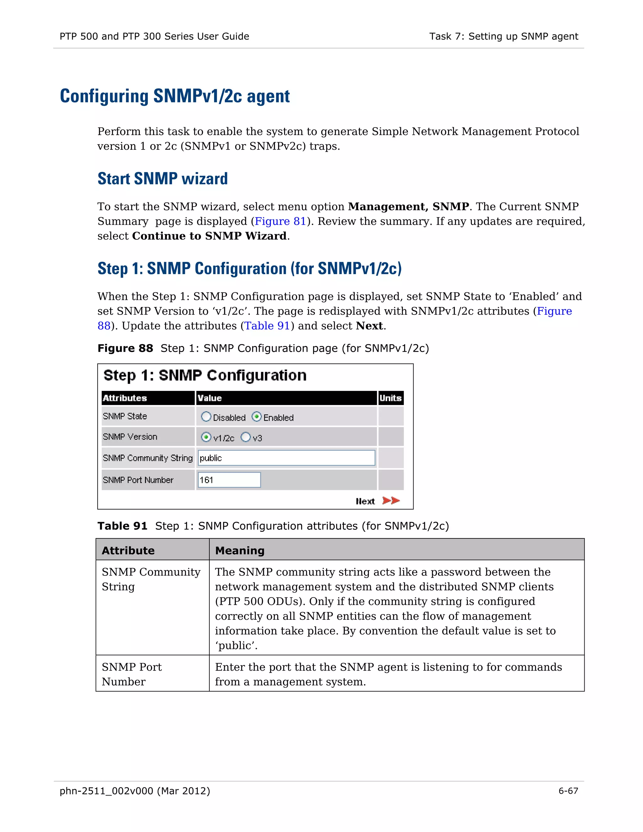 PTP 500 and PTP 300 Series User Guide                                 Task 7: Setting up SNMP agent




Configuring SNMPv1/2c agent
       Perform this task to enable the system to generate Simple Network Management Protocol
       version 1 or 2c (SNMPv1 or SNMPv2c) traps.


       Start SNMP wizard
       To start the SNMP wizard, select menu option Management, SNMP. The Current SNMP
       Summary page is displayed (Figure 81). Review the summary. If any updates are required,
       select Continue to SNMP Wizard.


       Step 1: SNMP Configuration (for SNMPv1/2c)
       When the Step 1: SNMP Configuration page is displayed, set SNMP State to ‘Enabled’ and
       set SNMP Version to ‘v1/2c’. The page is redisplayed with SNMPv1/2c attributes (Figure
       88). Update the attributes (Table 91) and select Next.

       Figure 88 Step 1: SNMP Configuration page (for SNMPv1/2c)




       Table 91 Step 1: SNMP Configuration attributes (for SNMPv1/2c)

        Attribute             Meaning

        SNMP Community        The SNMP community string acts like a password between the
        String                network management system and the distributed SNMP clients
                              (PTP 500 ODUs). Only if the community string is configured
                              correctly on all SNMP entities can the flow of management
                              information take place. By convention the default value is set to
                              ‘public’.

        SNMP Port             Enter the port that the SNMP agent is listening to for commands
        Number                from a management system.




phn-2511_002v000 (Mar 2012)                                                                       6-67
 