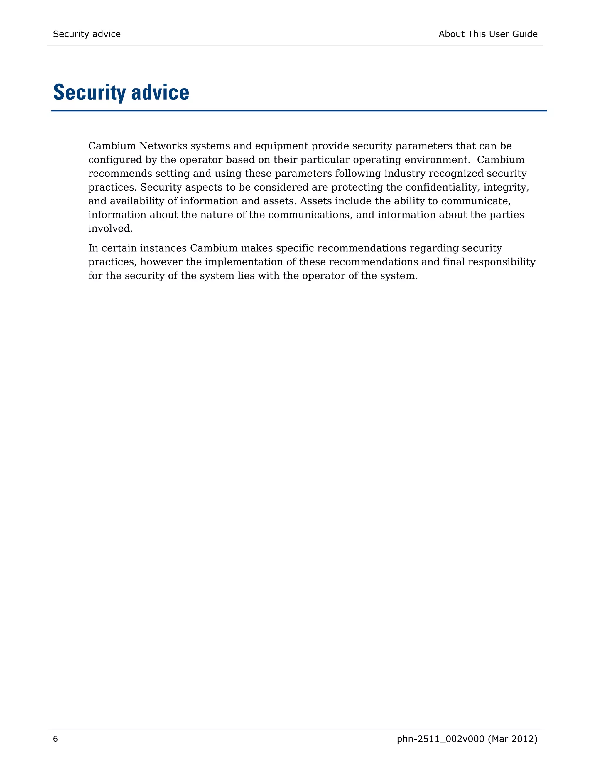 Security advice                                                                About This User Guide




Security advice

       Cambium Networks systems and equipment provide security parameters that can be
       configured by the operator based on their particular operating environment. Cambium
       recommends setting and using these parameters following industry recognized security
       practices. Security aspects to be considered are protecting the confidentiality, integrity,
       and availability of information and assets. Assets include the ability to communicate,
       information about the nature of the communications, and information about the parties
       involved.
       In certain instances Cambium makes specific recommendations regarding security
       practices, however the implementation of these recommendations and final responsibility
       for the security of the system lies with the operator of the system.




6                                                                     phn-2511_002v000 (Mar 2012)
 
