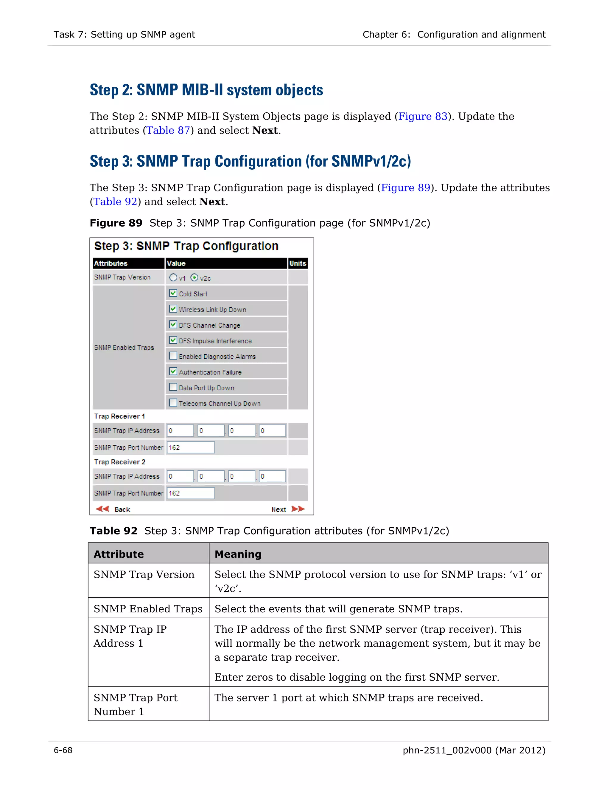 Task 7: Setting up SNMP agent                                Chapter 6: Configuration and alignment




       Step 2: SNMP MIB-II system objects
       The Step 2: SNMP MIB-II System Objects page is displayed (Figure 83). Update the
       attributes (Table 87) and select Next.


       Step 3: SNMP Trap Configuration (for SNMPv1/2c)
       The Step 3: SNMP Trap Configuration page is displayed (Figure 89). Update the attributes
       (Table 92) and select Next.

       Figure 89 Step 3: SNMP Trap Configuration page (for SNMPv1/2c)




       Table 92 Step 3: SNMP Trap Configuration attributes (for SNMPv1/2c)

        Attribute               Meaning

        SNMP Trap Version       Select the SNMP protocol version to use for SNMP traps: ‘v1’ or
                                ‘v2c’.

        SNMP Enabled Traps      Select the events that will generate SNMP traps.

        SNMP Trap IP            The IP address of the first SNMP server (trap receiver). This
        Address 1               will normally be the network management system, but it may be
                                a separate trap receiver.
                                Enter zeros to disable logging on the first SNMP server.

        SNMP Trap Port          The server 1 port at which SNMP traps are received.
        Number 1


6-68                                                                 phn-2511_002v000 (Mar 2012)
 