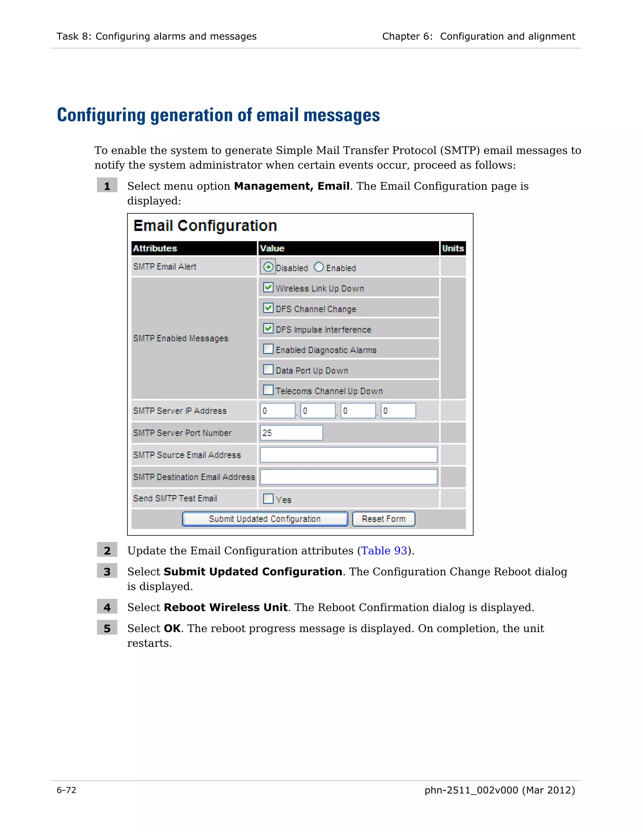 Task 8: Configuring alarms and messages                     Chapter 6: Configuration and alignment




Configuring generation of email messages
       To enable the system to generate Simple Mail Transfer Protocol (SMTP) email messages to
       notify the system administrator when certain events occur, proceed as follows:

         1   Select menu option Management, Email. The Email Configuration page is
             displayed:




         2   Update the Email Configuration attributes (Table 93).

         3   Select Submit Updated Configuration. The Configuration Change Reboot dialog
             is displayed.

         4   Select Reboot Wireless Unit. The Reboot Confirmation dialog is displayed.

         5   Select OK. The reboot progress message is displayed. On completion, the unit
             restarts.




6-72                                                                 phn-2511_002v000 (Mar 2012)
 