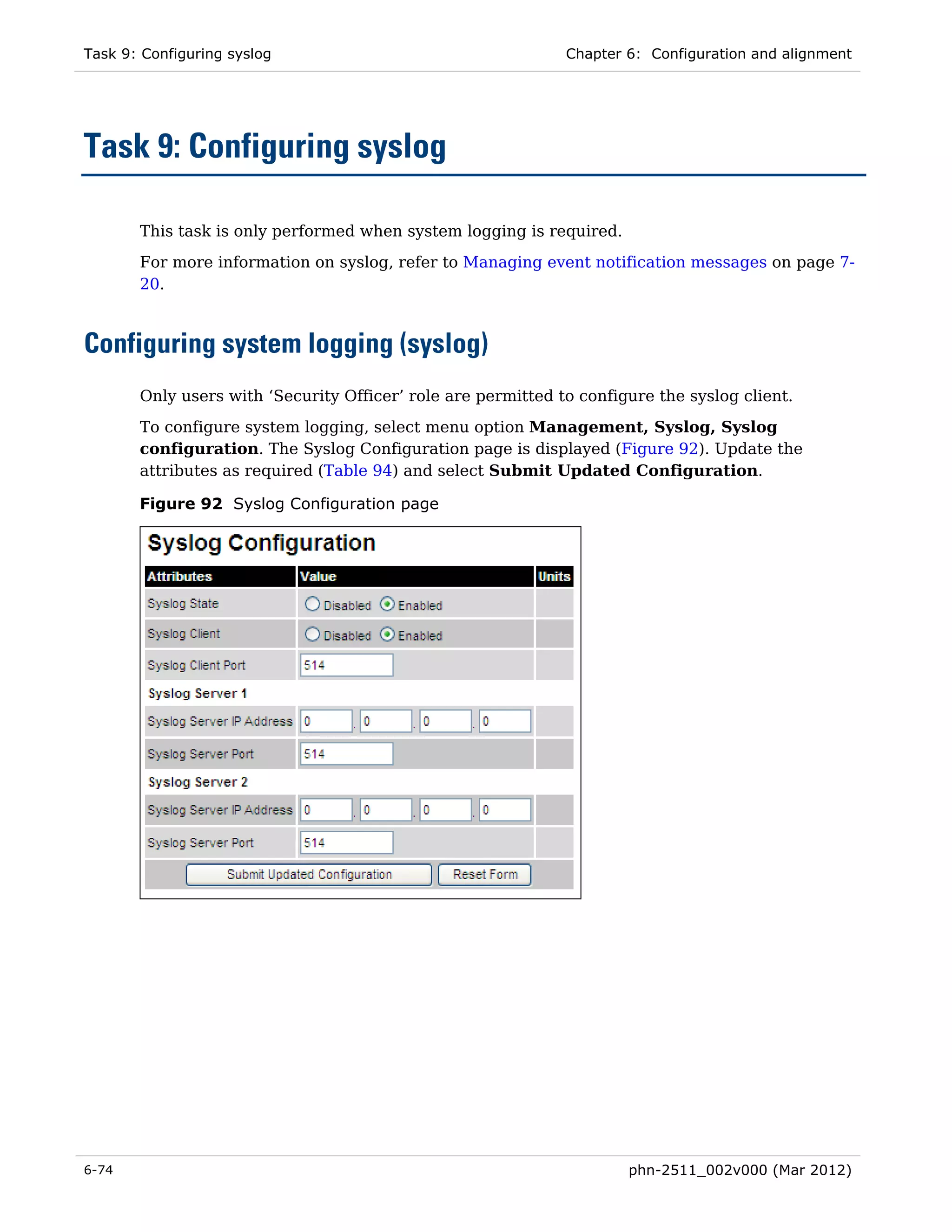 Task 9: Configuring syslog                                    Chapter 6: Configuration and alignment




Task 9: Configuring syslog

       This task is only performed when system logging is required.
       For more information on syslog, refer to Managing event notification messages on page 7-
       20.



Configuring system logging (syslog)
       Only users with ‘Security Officer’ role are permitted to configure the syslog client.
       To configure system logging, select menu option Management, Syslog, Syslog
       configuration. The Syslog Configuration page is displayed (Figure 92). Update the
       attributes as required (Table 94) and select Submit Updated Configuration.

       Figure 92 Syslog Configuration page




6-74                                                                  phn-2511_002v000 (Mar 2012)
 