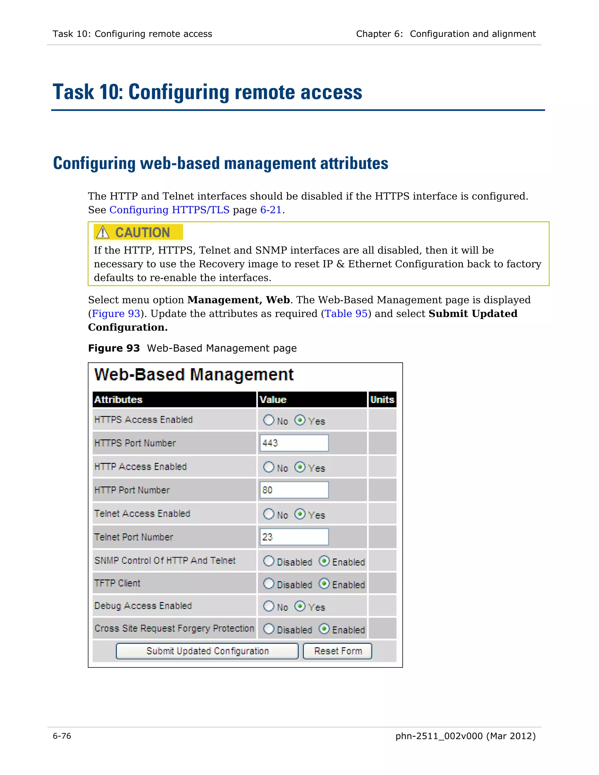Task 10: Configuring remote access                         Chapter 6: Configuration and alignment




Task 10: Configuring remote access


Configuring web-based management attributes
       The HTTP and Telnet interfaces should be disabled if the HTTPS interface is configured.
       See Configuring HTTPS/TLS page 6-21.



        If the HTTP, HTTPS, Telnet and SNMP interfaces are all disabled, then it will be
        necessary to use the Recovery image to reset IP & Ethernet Configuration back to factory
        defaults to re-enable the interfaces.

       Select menu option Management, Web. The Web-Based Management page is displayed
       (Figure 93). Update the attributes as required (Table 95) and select Submit Updated
       Configuration.

       Figure 93 Web-Based Management page




6-76                                                               phn-2511_002v000 (Mar 2012)
 