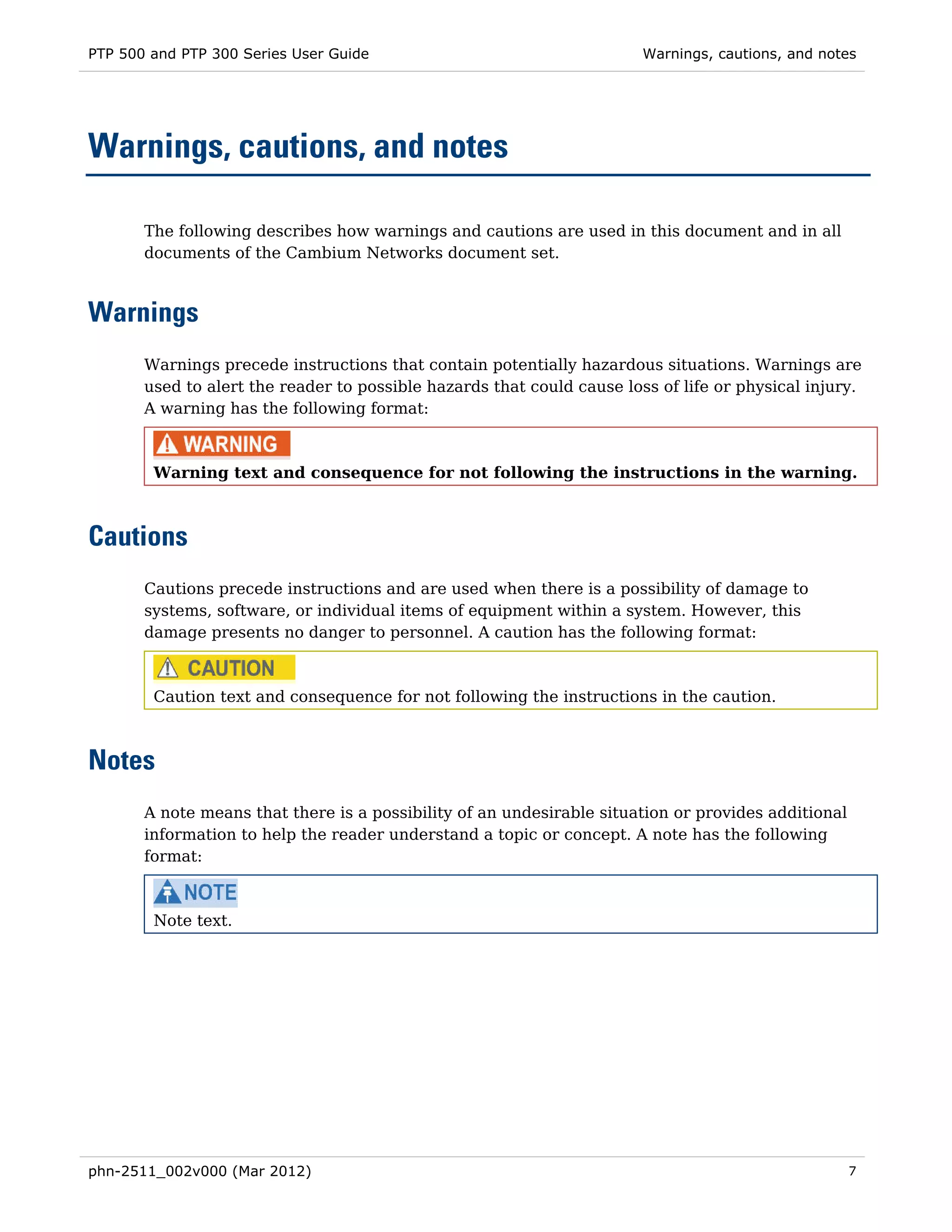 PTP 500 and PTP 300 Series User Guide                                   Warnings, cautions, and notes




Warnings, cautions, and notes

       The following describes how warnings and cautions are used in this document and in all
       documents of the Cambium Networks document set.



Warnings
       Warnings precede instructions that contain potentially hazardous situations. Warnings are
       used to alert the reader to possible hazards that could cause loss of life or physical injury.
       A warning has the following format:



        Warning text and consequence for not following the instructions in the warning.



Cautions
       Cautions precede instructions and are used when there is a possibility of damage to
       systems, software, or individual items of equipment within a system. However, this
       damage presents no danger to personnel. A caution has the following format:



        Caution text and consequence for not following the instructions in the caution.



Notes
       A note means that there is a possibility of an undesirable situation or provides additional
       information to help the reader understand a topic or concept. A note has the following
       format:



        Note text.




phn-2511_002v000 (Mar 2012)                                                                          7
 