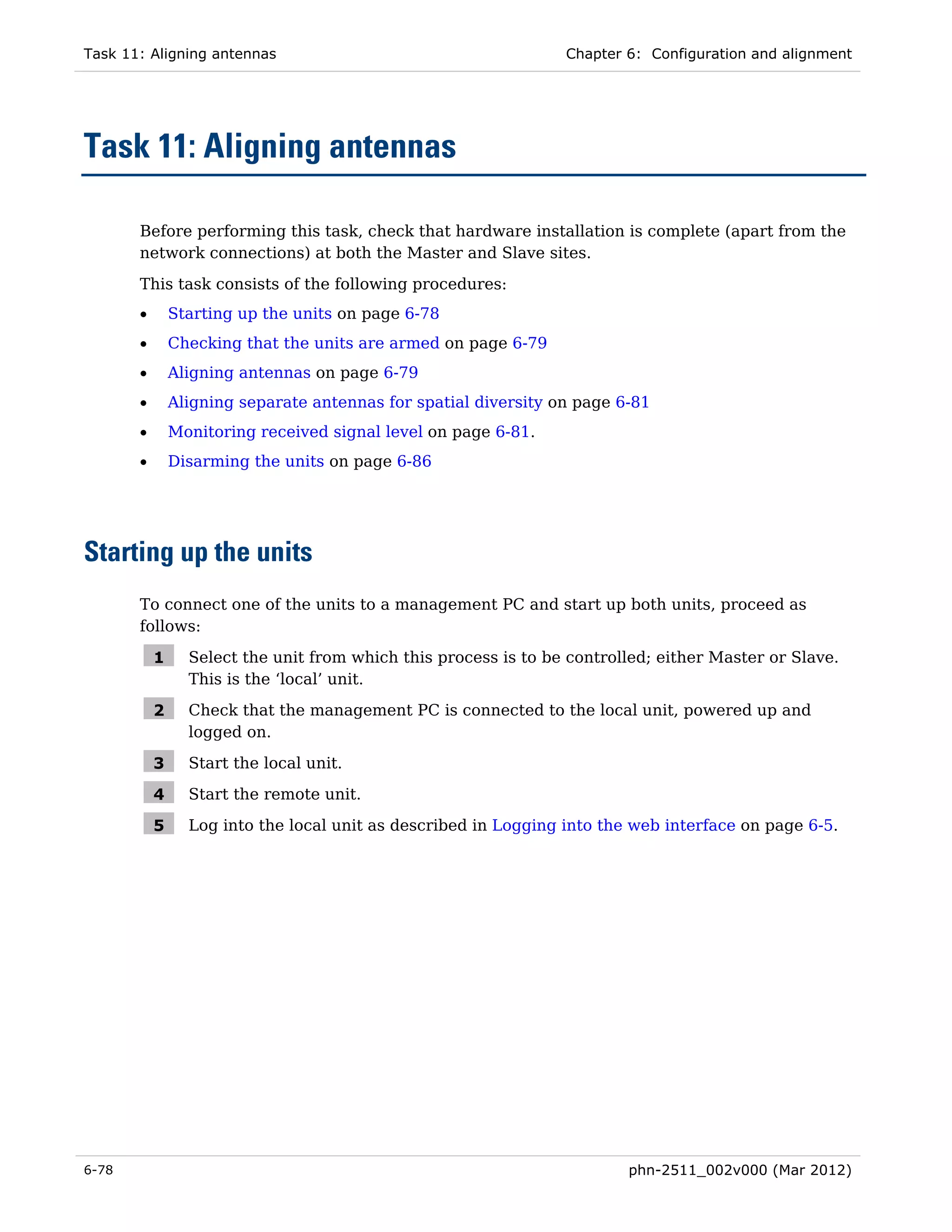Task 11: Aligning antennas                                       Chapter 6: Configuration and alignment




Task 11: Aligning antennas

       Before performing this task, check that hardware installation is complete (apart from the
       network connections) at both the Master and Slave sites.

       This task consists of the following procedures:
       •       Starting up the units on page 6-78
       •       Checking that the units are armed on page 6-79
       •       Aligning antennas on page 6-79
       •       Aligning separate antennas for spatial diversity on page 6-81
       •       Monitoring received signal level on page 6-81.
       •       Disarming the units on page 6-86




Starting up the units
       To connect one of the units to a management PC and start up both units, proceed as
       follows:

           1     Select the unit from which this process is to be controlled; either Master or Slave.
                 This is the ‘local’ unit.

           2     Check that the management PC is connected to the local unit, powered up and
                 logged on.

           3     Start the local unit.

           4     Start the remote unit.

           5     Log into the local unit as described in Logging into the web interface on page 6-5.




6-78                                                                     phn-2511_002v000 (Mar 2012)
 