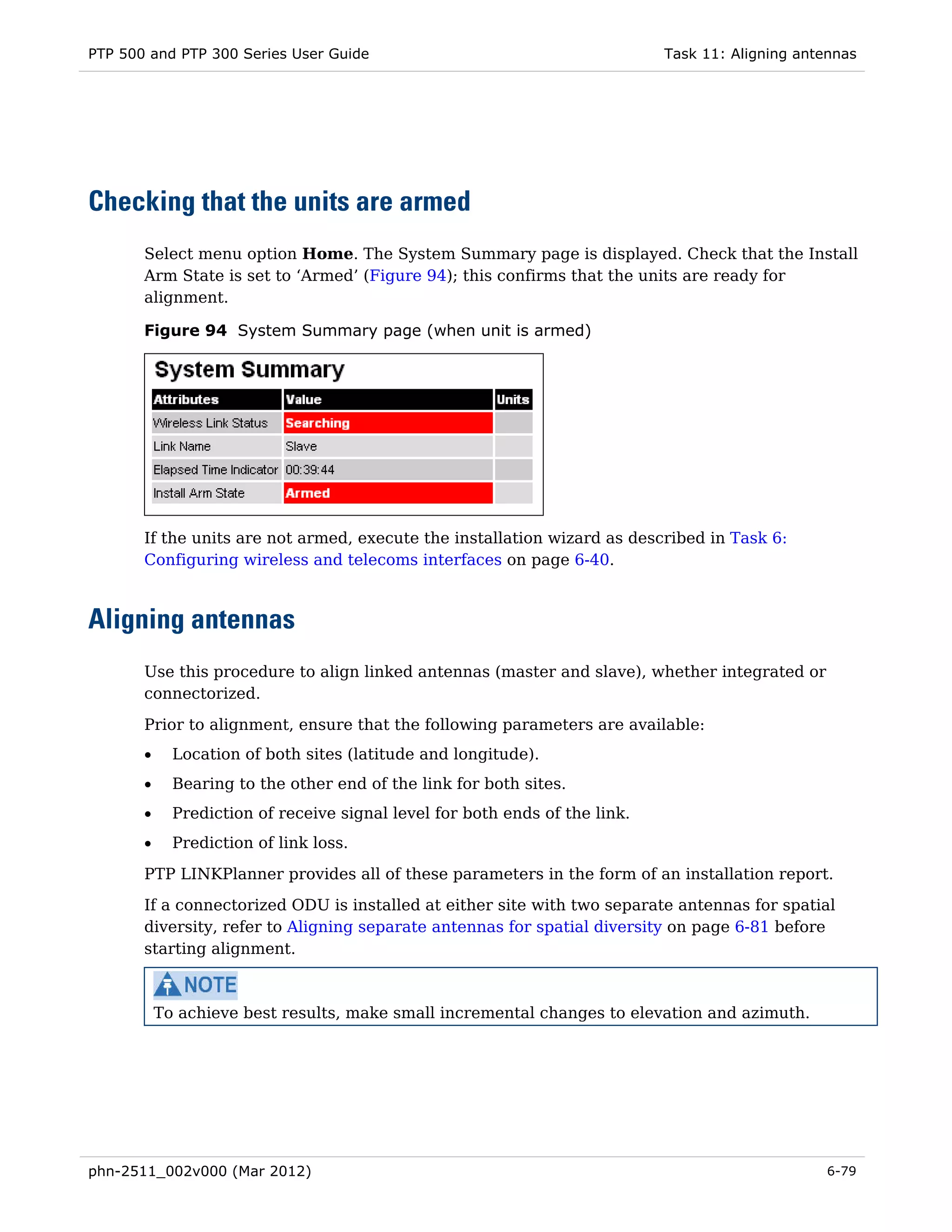 PTP 500 and PTP 300 Series User Guide                                        Task 11: Aligning antennas




Checking that the units are armed
       Select menu option Home. The System Summary page is displayed. Check that the Install
       Arm State is set to ‘Armed’ (Figure 94); this confirms that the units are ready for
       alignment.

       Figure 94 System Summary page (when unit is armed)




       If the units are not armed, execute the installation wizard as described in Task 6:
       Configuring wireless and telecoms interfaces on page 6-40.



Aligning antennas
       Use this procedure to align linked antennas (master and slave), whether integrated or
       connectorized.

       Prior to alignment, ensure that the following parameters are available:
       •     Location of both sites (latitude and longitude).
       •     Bearing to the other end of the link for both sites.
       •     Prediction of receive signal level for both ends of the link.
       •     Prediction of link loss.
       PTP LINKPlanner provides all of these parameters in the form of an installation report.
       If a connectorized ODU is installed at either site with two separate antennas for spatial
       diversity, refer to Aligning separate antennas for spatial diversity on page 6-81 before
       starting alignment.



           To achieve best results, make small incremental changes to elevation and azimuth.




phn-2511_002v000 (Mar 2012)                                                                       6-79
 