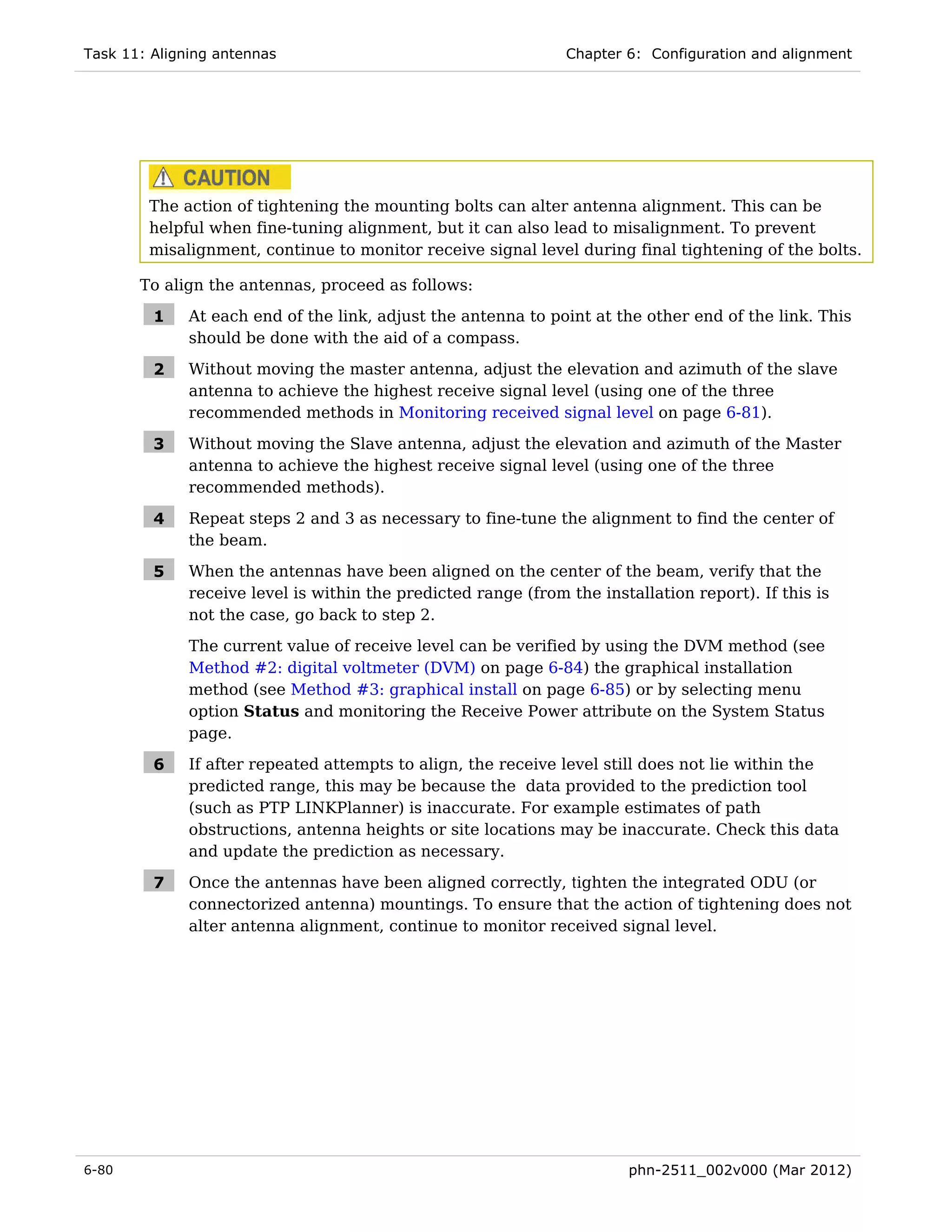 Task 11: Aligning antennas                                      Chapter 6: Configuration and alignment




        The action of tightening the mounting bolts can alter antenna alignment. This can be
        helpful when fine-tuning alignment, but it can also lead to misalignment. To prevent
        misalignment, continue to monitor receive signal level during final tightening of the bolts.

       To align the antennas, proceed as follows:

         1    At each end of the link, adjust the antenna to point at the other end of the link. This
              should be done with the aid of a compass.

         2    Without moving the master antenna, adjust the elevation and azimuth of the slave
              antenna to achieve the highest receive signal level (using one of the three
              recommended methods in Monitoring received signal level on page 6-81).

         3    Without moving the Slave antenna, adjust the elevation and azimuth of the Master
              antenna to achieve the highest receive signal level (using one of the three
              recommended methods).

         4    Repeat steps 2 and 3 as necessary to fine-tune the alignment to find the center of
              the beam.

         5    When the antennas have been aligned on the center of the beam, verify that the
              receive level is within the predicted range (from the installation report). If this is
              not the case, go back to step 2.
              The current value of receive level can be verified by using the DVM method (see
              Method #2: digital voltmeter (DVM) on page 6-84) the graphical installation
              method (see Method #3: graphical install on page 6-85) or by selecting menu
              option Status and monitoring the Receive Power attribute on the System Status
              page.

         6    If after repeated attempts to align, the receive level still does not lie within the
              predicted range, this may be because the data provided to the prediction tool
              (such as PTP LINKPlanner) is inaccurate. For example estimates of path
              obstructions, antenna heights or site locations may be inaccurate. Check this data
              and update the prediction as necessary.

         7    Once the antennas have been aligned correctly, tighten the integrated ODU (or
              connectorized antenna) mountings. To ensure that the action of tightening does not
              alter antenna alignment, continue to monitor received signal level.




6-80                                                                     phn-2511_002v000 (Mar 2012)
 