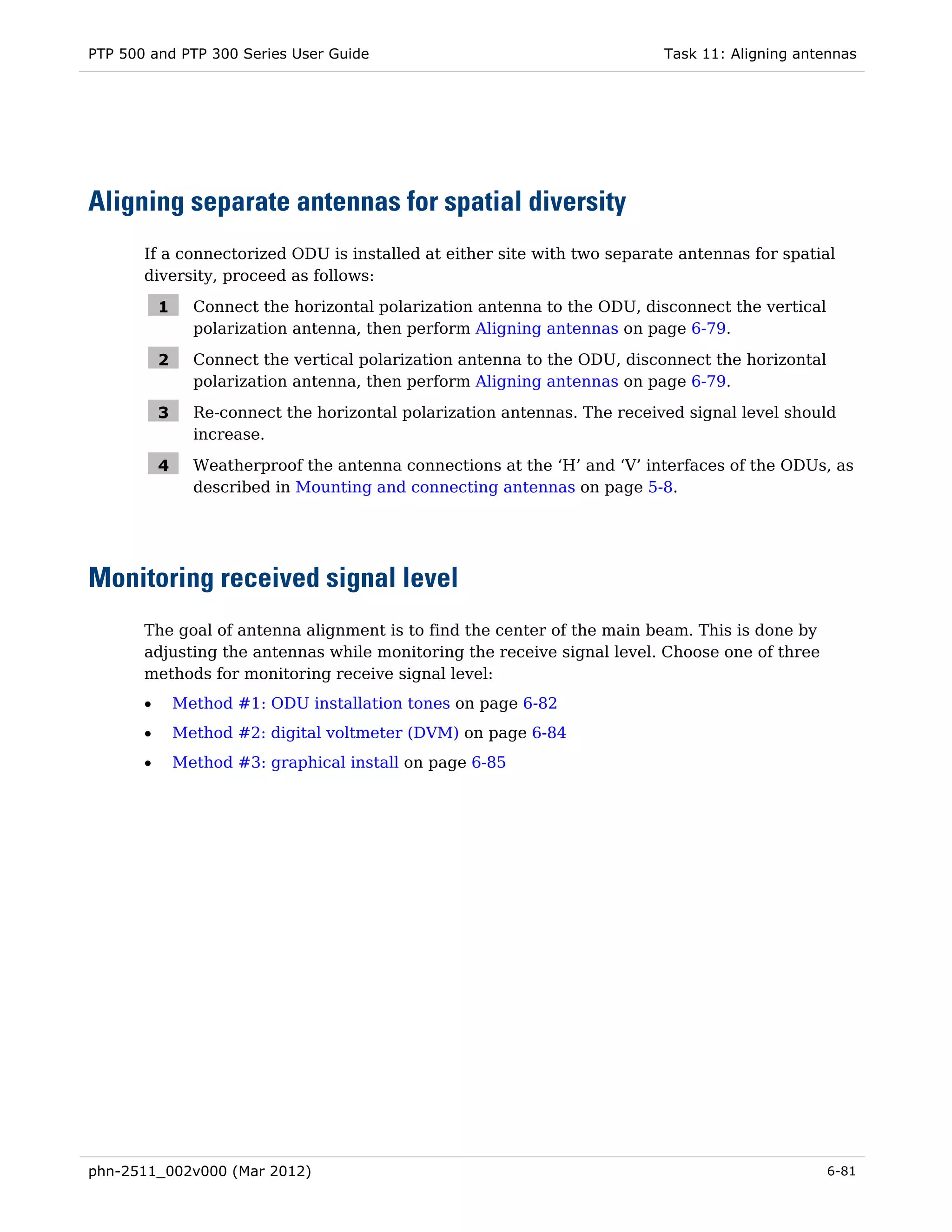 PTP 500 and PTP 300 Series User Guide                                       Task 11: Aligning antennas




Aligning separate antennas for spatial diversity
       If a connectorized ODU is installed at either site with two separate antennas for spatial
       diversity, proceed as follows:

           1     Connect the horizontal polarization antenna to the ODU, disconnect the vertical
                 polarization antenna, then perform Aligning antennas on page 6-79.

           2     Connect the vertical polarization antenna to the ODU, disconnect the horizontal
                 polarization antenna, then perform Aligning antennas on page 6-79.

           3     Re-connect the horizontal polarization antennas. The received signal level should
                 increase.

           4     Weatherproof the antenna connections at the ‘H’ and ‘V’ interfaces of the ODUs, as
                 described in Mounting and connecting antennas on page 5-8.




Monitoring received signal level
       The goal of antenna alignment is to find the center of the main beam. This is done by
       adjusting the antennas while monitoring the receive signal level. Choose one of three
       methods for monitoring receive signal level:
       •       Method #1: ODU installation tones on page 6-82
       •       Method #2: digital voltmeter (DVM) on page 6-84
       •       Method #3: graphical install on page 6-85




phn-2511_002v000 (Mar 2012)                                                                        6-81
 