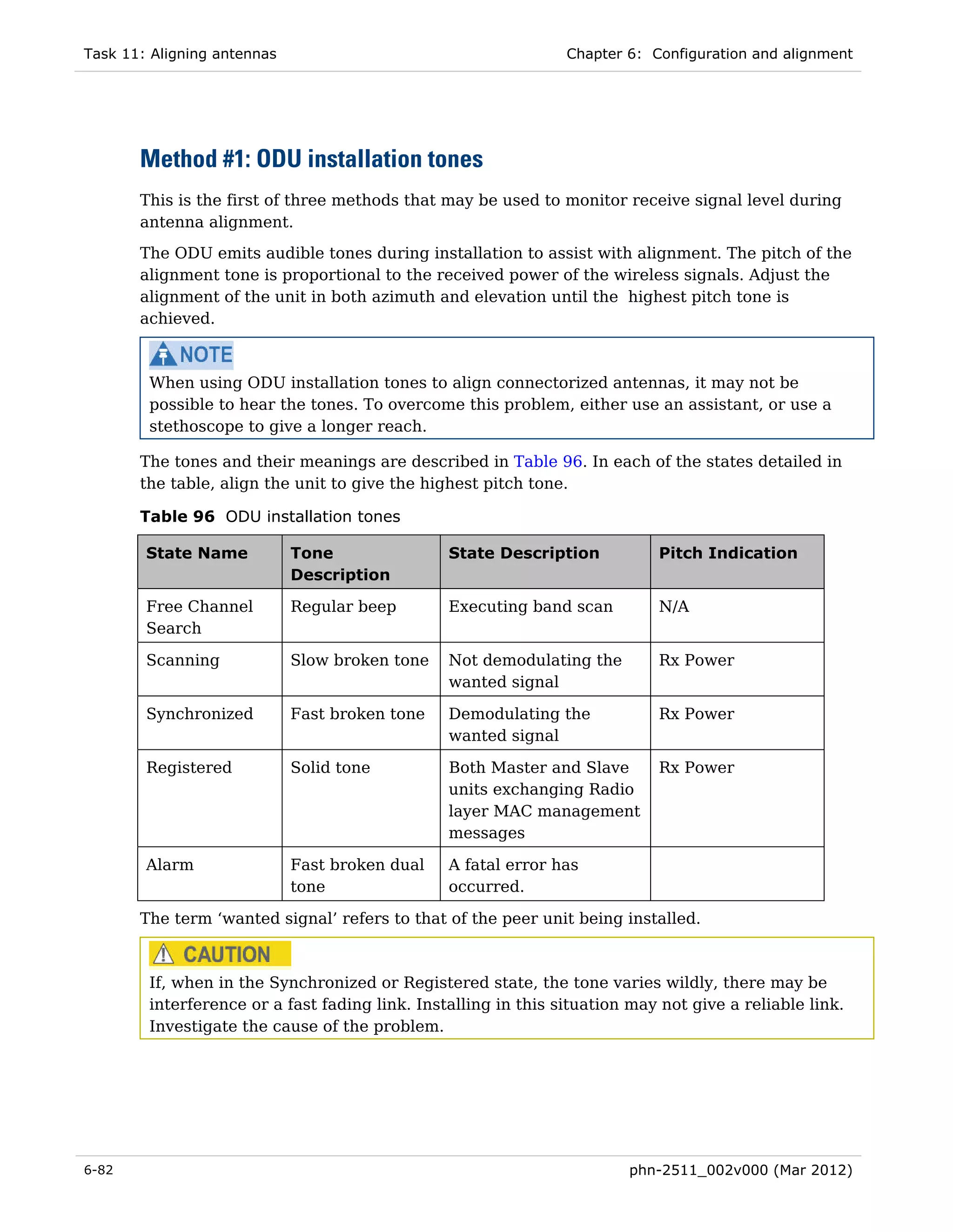 Task 11: Aligning antennas                                      Chapter 6: Configuration and alignment




       Method #1: ODU installation tones
       This is the first of three methods that may be used to monitor receive signal level during
       antenna alignment.
       The ODU emits audible tones during installation to assist with alignment. The pitch of the
       alignment tone is proportional to the received power of the wireless signals. Adjust the
       alignment of the unit in both azimuth and elevation until the highest pitch tone is
       achieved.



        When using ODU installation tones to align connectorized antennas, it may not be
        possible to hear the tones. To overcome this problem, either use an assistant, or use a
        stethoscope to give a longer reach.

       The tones and their meanings are described in Table 96. In each of the states detailed in
       the table, align the unit to give the highest pitch tone.

       Table 96 ODU installation tones

        State Name           Tone               State Description           Pitch Indication
                             Description

        Free Channel         Regular beep       Executing band scan         N/A
        Search

        Scanning             Slow broken tone   Not demodulating the        Rx Power
                                                wanted signal

        Synchronized         Fast broken tone   Demodulating the            Rx Power
                                                wanted signal

        Registered           Solid tone         Both Master and Slave       Rx Power
                                                units exchanging Radio
                                                layer MAC management
                                                messages

        Alarm                Fast broken dual   A fatal error has
                             tone               occurred.

       The term ‘wanted signal’ refers to that of the peer unit being installed.



        If, when in the Synchronized or Registered state, the tone varies wildly, there may be
        interference or a fast fading link. Installing in this situation may not give a reliable link.
        Investigate the cause of the problem.




6-82                                                                    phn-2511_002v000 (Mar 2012)
 