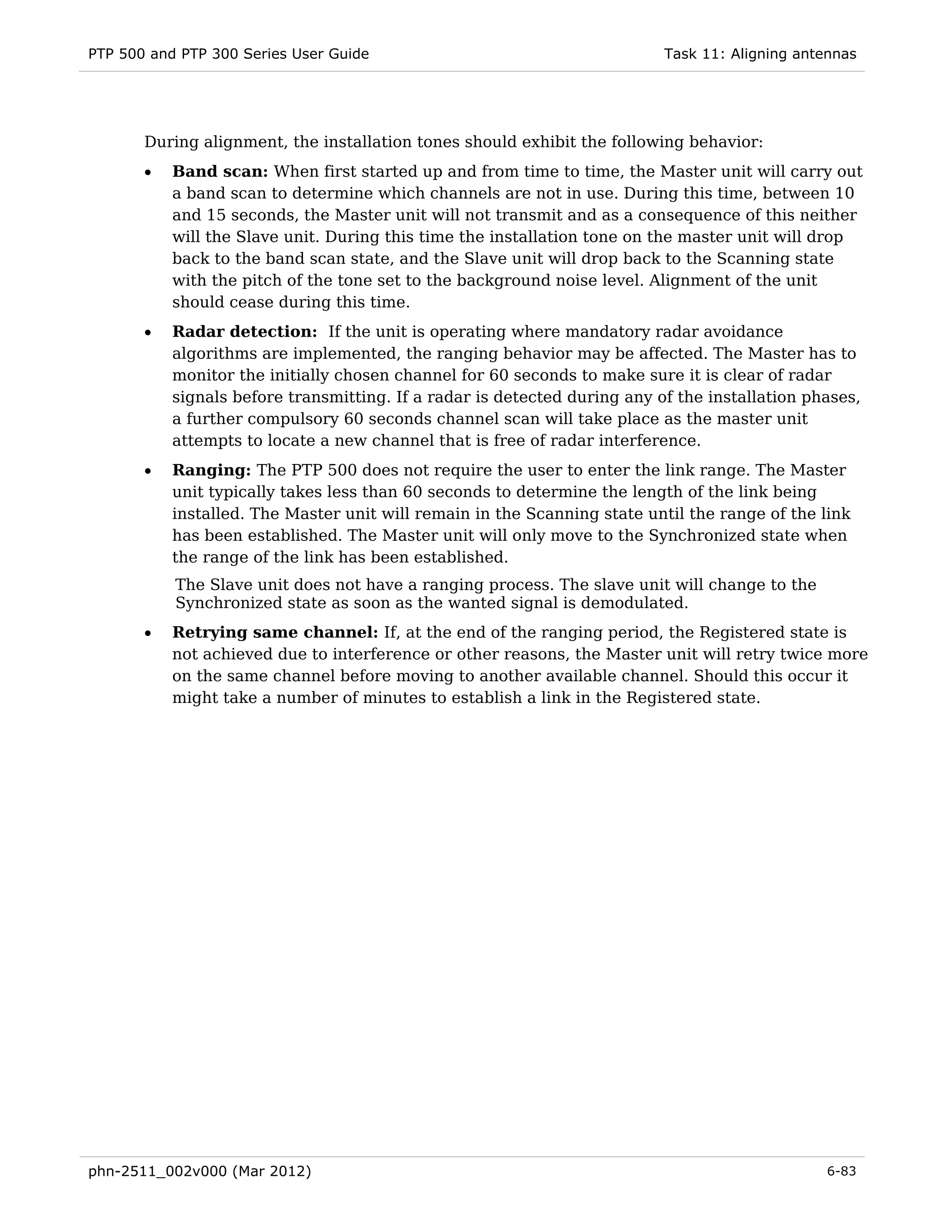 PTP 500 and PTP 300 Series User Guide                                      Task 11: Aligning antennas




       During alignment, the installation tones should exhibit the following behavior:
       •   Band scan: When first started up and from time to time, the Master unit will carry out
           a band scan to determine which channels are not in use. During this time, between 10
           and 15 seconds, the Master unit will not transmit and as a consequence of this neither
           will the Slave unit. During this time the installation tone on the master unit will drop
           back to the band scan state, and the Slave unit will drop back to the Scanning state
           with the pitch of the tone set to the background noise level. Alignment of the unit
           should cease during this time.
       •   Radar detection: If the unit is operating where mandatory radar avoidance
           algorithms are implemented, the ranging behavior may be affected. The Master has to
           monitor the initially chosen channel for 60 seconds to make sure it is clear of radar
           signals before transmitting. If a radar is detected during any of the installation phases,
           a further compulsory 60 seconds channel scan will take place as the master unit
           attempts to locate a new channel that is free of radar interference.
       •   Ranging: The PTP 500 does not require the user to enter the link range. The Master
           unit typically takes less than 60 seconds to determine the length of the link being
           installed. The Master unit will remain in the Scanning state until the range of the link
           has been established. The Master unit will only move to the Synchronized state when
           the range of the link has been established.
           The Slave unit does not have a ranging process. The slave unit will change to the
           Synchronized state as soon as the wanted signal is demodulated.
       •   Retrying same channel: If, at the end of the ranging period, the Registered state is
           not achieved due to interference or other reasons, the Master unit will retry twice more
           on the same channel before moving to another available channel. Should this occur it
           might take a number of minutes to establish a link in the Registered state.




phn-2511_002v000 (Mar 2012)                                                                     6-83
 