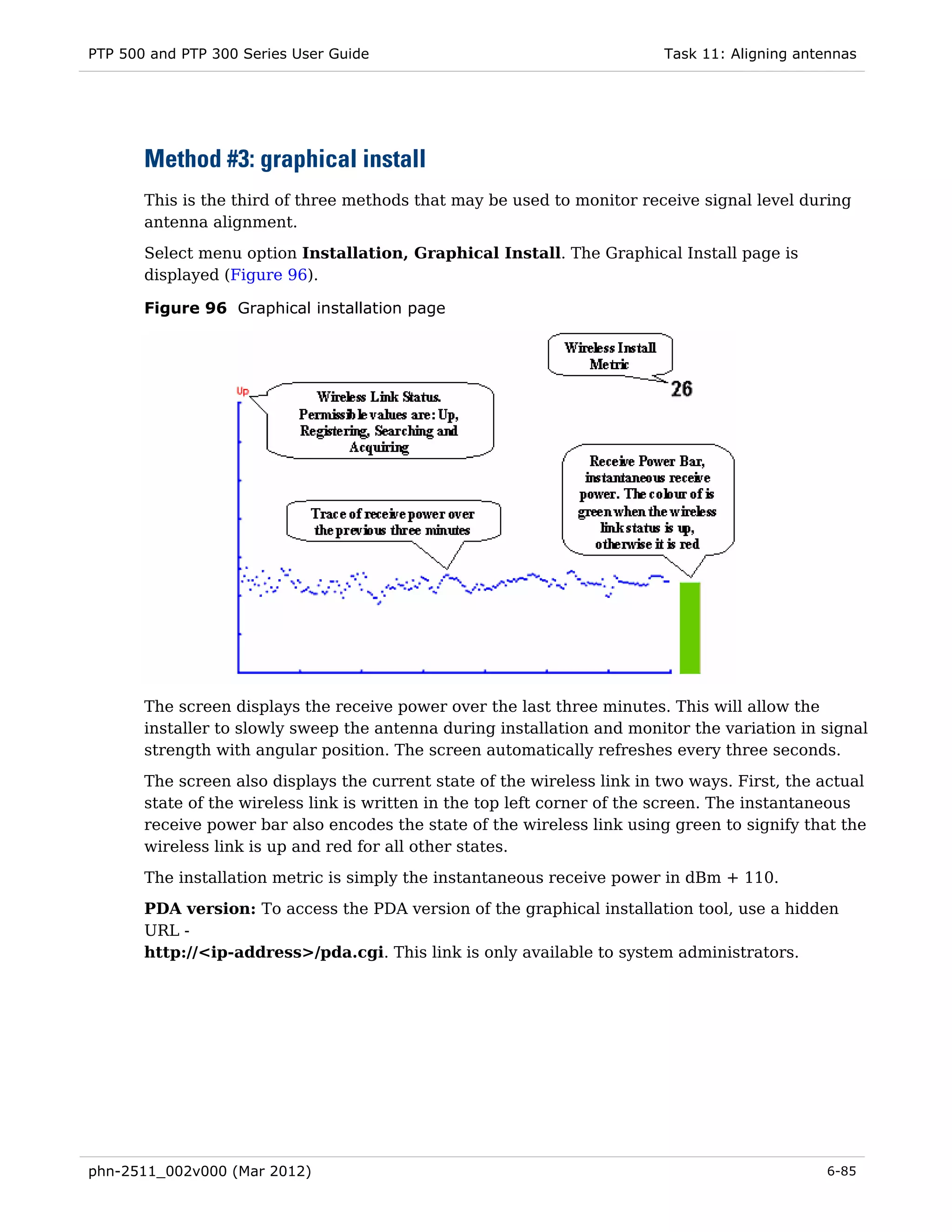PTP 500 and PTP 300 Series User Guide                                     Task 11: Aligning antennas




       Method #3: graphical install
       This is the third of three methods that may be used to monitor receive signal level during
       antenna alignment.
       Select menu option Installation, Graphical Install. The Graphical Install page is
       displayed (Figure 96).

       Figure 96 Graphical installation page




       The screen displays the receive power over the last three minutes. This will allow the
       installer to slowly sweep the antenna during installation and monitor the variation in signal
       strength with angular position. The screen automatically refreshes every three seconds.

       The screen also displays the current state of the wireless link in two ways. First, the actual
       state of the wireless link is written in the top left corner of the screen. The instantaneous
       receive power bar also encodes the state of the wireless link using green to signify that the
       wireless link is up and red for all other states.
       The installation metric is simply the instantaneous receive power in dBm + 110.
       PDA version: To access the PDA version of the graphical installation tool, use a hidden
       URL -
       http://<ip-address>/pda.cgi. This link is only available to system administrators.




phn-2511_002v000 (Mar 2012)                                                                    6-85
 