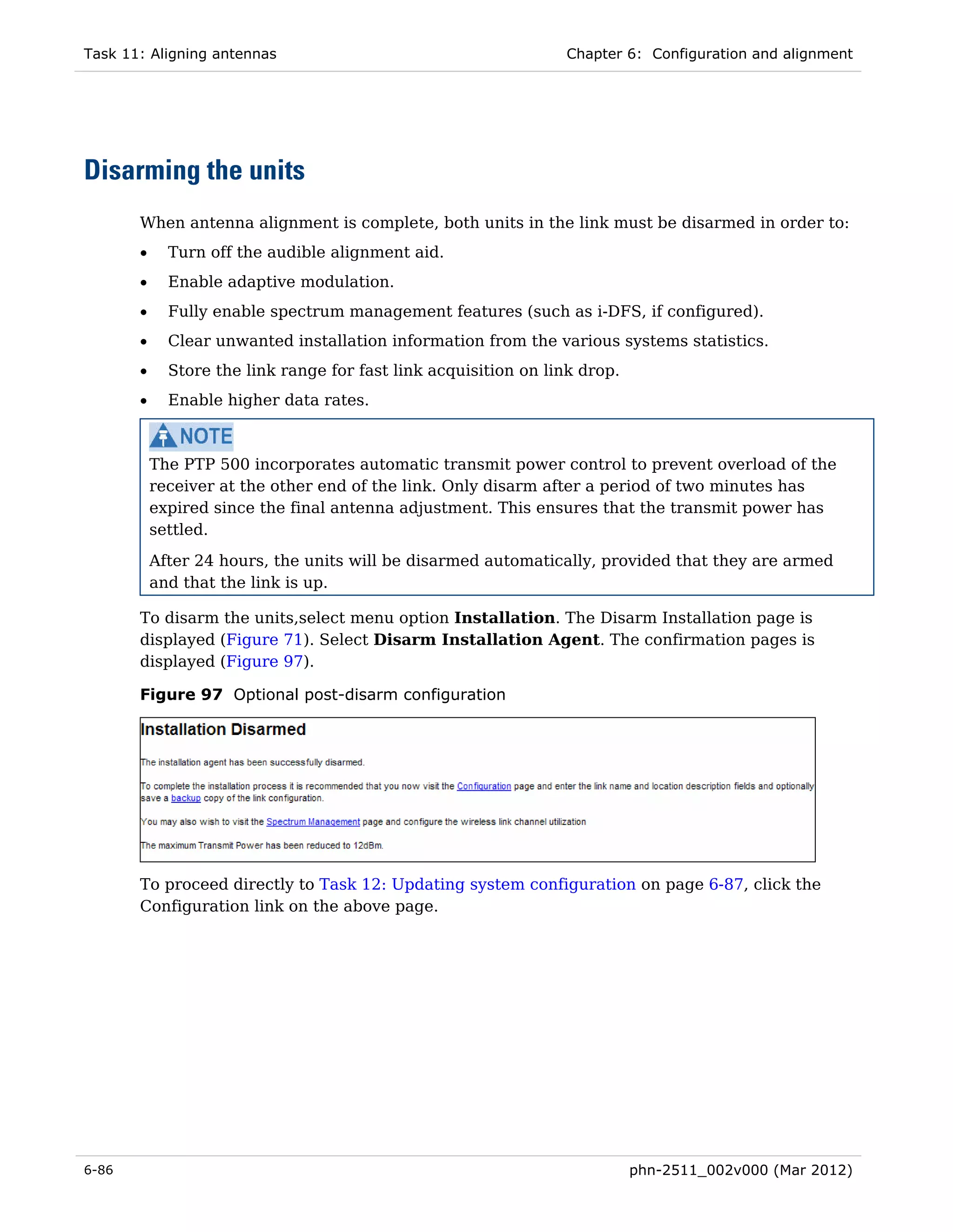Task 11: Aligning antennas                                       Chapter 6: Configuration and alignment




Disarming the units
       When antenna alignment is complete, both units in the link must be disarmed in order to:
       •     Turn off the audible alignment aid.
       •     Enable adaptive modulation.
       •     Fully enable spectrum management features (such as i-DFS, if configured).
       •     Clear unwanted installation information from the various systems statistics.
       •     Store the link range for fast link acquisition on link drop.
       •     Enable higher data rates.



           The PTP 500 incorporates automatic transmit power control to prevent overload of the
           receiver at the other end of the link. Only disarm after a period of two minutes has
           expired since the final antenna adjustment. This ensures that the transmit power has
           settled.
           After 24 hours, the units will be disarmed automatically, provided that they are armed
           and that the link is up.

       To disarm the units,select menu option Installation. The Disarm Installation page is
       displayed (Figure 71). Select Disarm Installation Agent. The confirmation pages is
       displayed (Figure 97).

       Figure 97 Optional post-disarm configuration




       To proceed directly to Task 12: Updating system configuration on page 6-87, click the
       Configuration link on the above page.




6-86                                                                        phn-2511_002v000 (Mar 2012)
 
