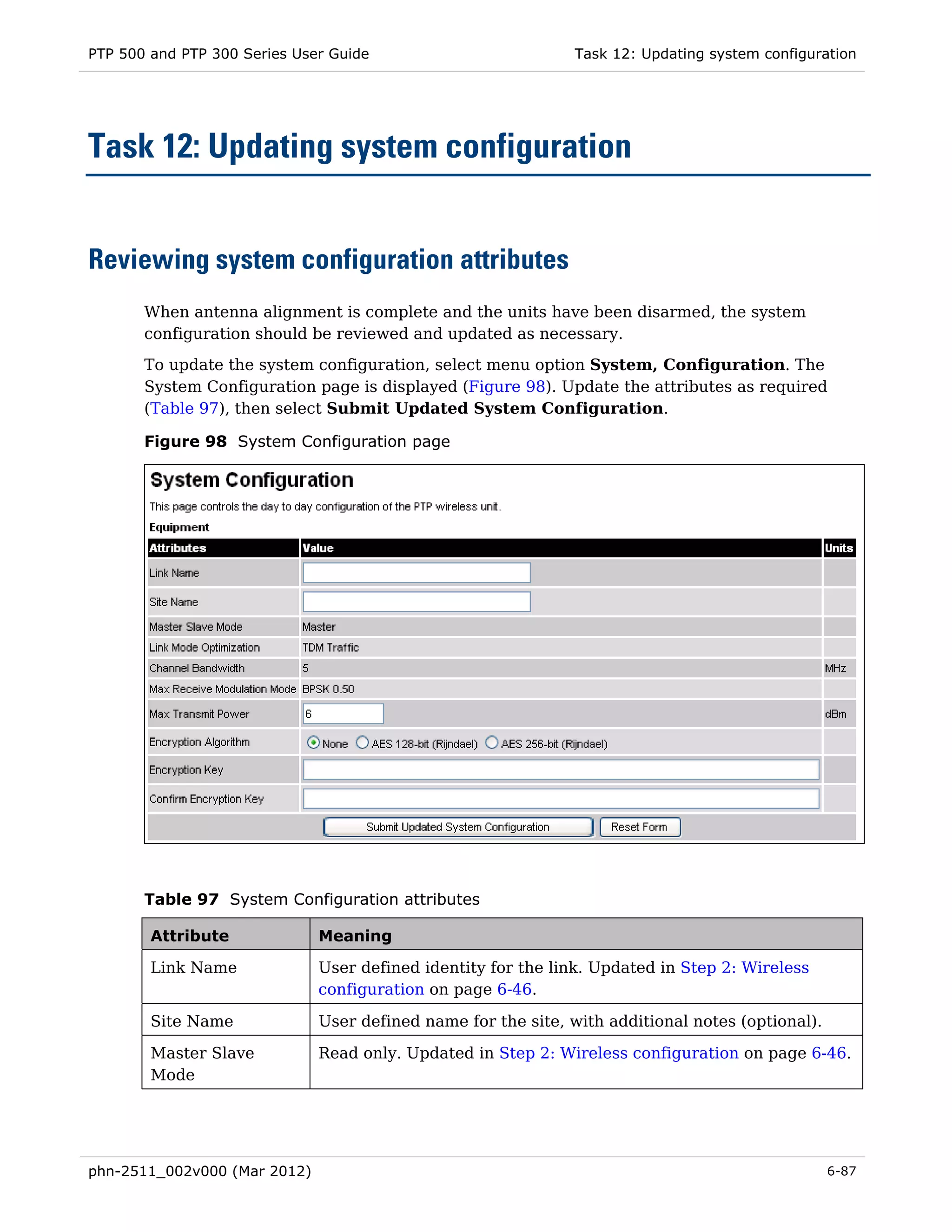 PTP 500 and PTP 300 Series User Guide                          Task 12: Updating system configuration




Task 12: Updating system configuration


Reviewing system configuration attributes
       When antenna alignment is complete and the units have been disarmed, the system
       configuration should be reviewed and updated as necessary.
       To update the system configuration, select menu option System, Configuration. The
       System Configuration page is displayed (Figure 98). Update the attributes as required
       (Table 97), then select Submit Updated System Configuration.

       Figure 98 System Configuration page




       Table 97 System Configuration attributes

        Attribute             Meaning

        Link Name             User defined identity for the link. Updated in Step 2: Wireless
                              configuration on page 6-46.

        Site Name             User defined name for the site, with additional notes (optional).

        Master Slave          Read only. Updated in Step 2: Wireless configuration on page 6-46.
        Mode




phn-2511_002v000 (Mar 2012)                                                                       6-87
 