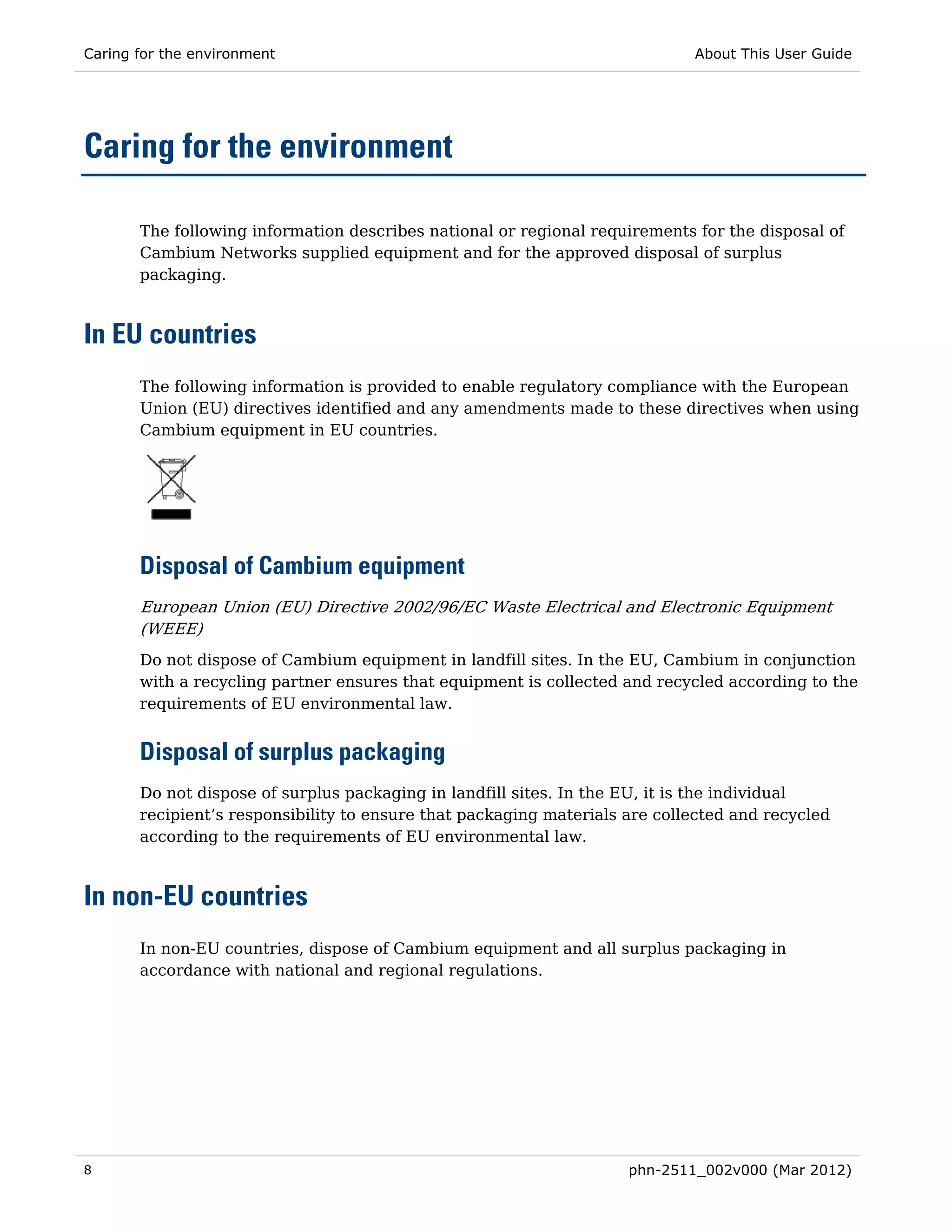 Caring for the environment                                                   About This User Guide




Caring for the environment

       The following information describes national or regional requirements for the disposal of
       Cambium Networks supplied equipment and for the approved disposal of surplus
       packaging.



In EU countries
       The following information is provided to enable regulatory compliance with the European
       Union (EU) directives identified and any amendments made to these directives when using
       Cambium equipment in EU countries.




       Disposal of Cambium equipment
       European Union (EU) Directive 2002/96/EC Waste Electrical and Electronic Equipment
       (WEEE)
       Do not dispose of Cambium equipment in landfill sites. In the EU, Cambium in conjunction
       with a recycling partner ensures that equipment is collected and recycled according to the
       requirements of EU environmental law.


       Disposal of surplus packaging
       Do not dispose of surplus packaging in landfill sites. In the EU, it is the individual
       recipient’s responsibility to ensure that packaging materials are collected and recycled
       according to the requirements of EU environmental law.



In non-EU countries
       In non-EU countries, dispose of Cambium equipment and all surplus packaging in
       accordance with national and regional regulations.




8                                                                    phn-2511_002v000 (Mar 2012)
 