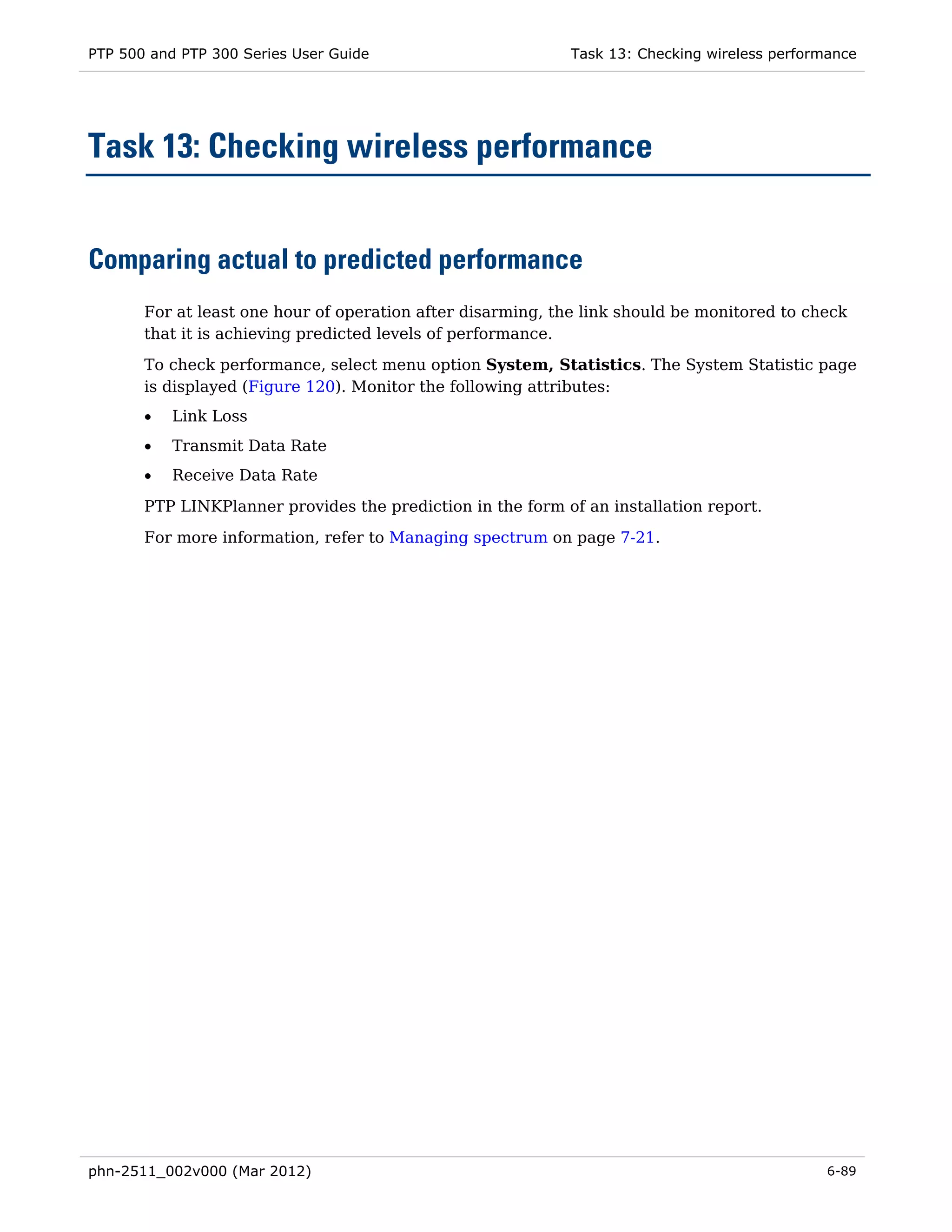 PTP 500 and PTP 300 Series User Guide                        Task 13: Checking wireless performance




Task 13: Checking wireless performance


Comparing actual to predicted performance
       For at least one hour of operation after disarming, the link should be monitored to check
       that it is achieving predicted levels of performance.
       To check performance, select menu option System, Statistics. The System Statistic page
       is displayed (Figure 120). Monitor the following attributes:
       •   Link Loss
       •   Transmit Data Rate
       •   Receive Data Rate
       PTP LINKPlanner provides the prediction in the form of an installation report.
       For more information, refer to Managing spectrum on page 7-21.




phn-2511_002v000 (Mar 2012)                                                                    6-89
 