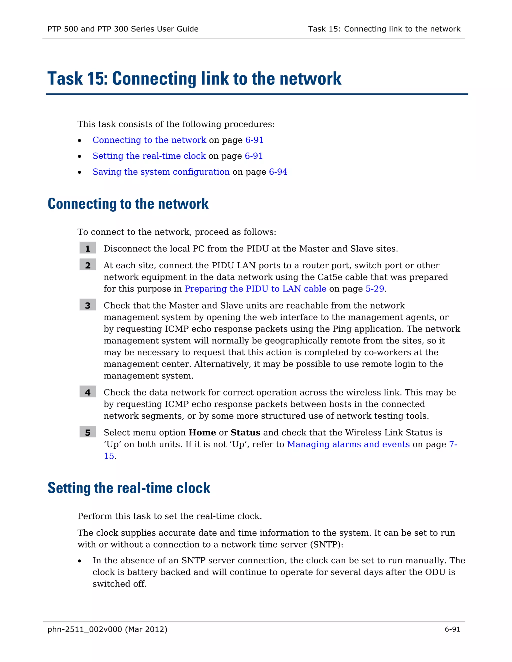 PTP 500 and PTP 300 Series User Guide                             Task 15: Connecting link to the network




Task 15: Connecting link to the network

       This task consists of the following procedures:
       •       Connecting to the network on page 6-91
       •       Setting the real-time clock on page 6-91
       •       Saving the system configuration on page 6-94



Connecting to the network
       To connect to the network, proceed as follows:

           1     Disconnect the local PC from the PIDU at the Master and Slave sites.

           2     At each site, connect the PIDU LAN ports to a router port, switch port or other
                 network equipment in the data network using the Cat5e cable that was prepared
                 for this purpose in Preparing the PIDU to LAN cable on page 5-29.

           3     Check that the Master and Slave units are reachable from the network
                 management system by opening the web interface to the management agents, or
                 by requesting ICMP echo response packets using the Ping application. The network
                 management system will normally be geographically remote from the sites, so it
                 may be necessary to request that this action is completed by co-workers at the
                 management center. Alternatively, it may be possible to use remote login to the
                 management system.

           4     Check the data network for correct operation across the wireless link. This may be
                 by requesting ICMP echo response packets between hosts in the connected
                 network segments, or by some more structured use of network testing tools.

           5     Select menu option Home or Status and check that the Wireless Link Status is
                 ‘Up’ on both units. If it is not ‘Up’, refer to Managing alarms and events on page 7-
                 15.



Setting the real-time clock
       Perform this task to set the real-time clock.
       The clock supplies accurate date and time information to the system. It can be set to run
       with or without a connection to a network time server (SNTP):
       •       In the absence of an SNTP server connection, the clock can be set to run manually. The
               clock is battery backed and will continue to operate for several days after the ODU is
               switched off.




phn-2511_002v000 (Mar 2012)                                                                         6-91
 