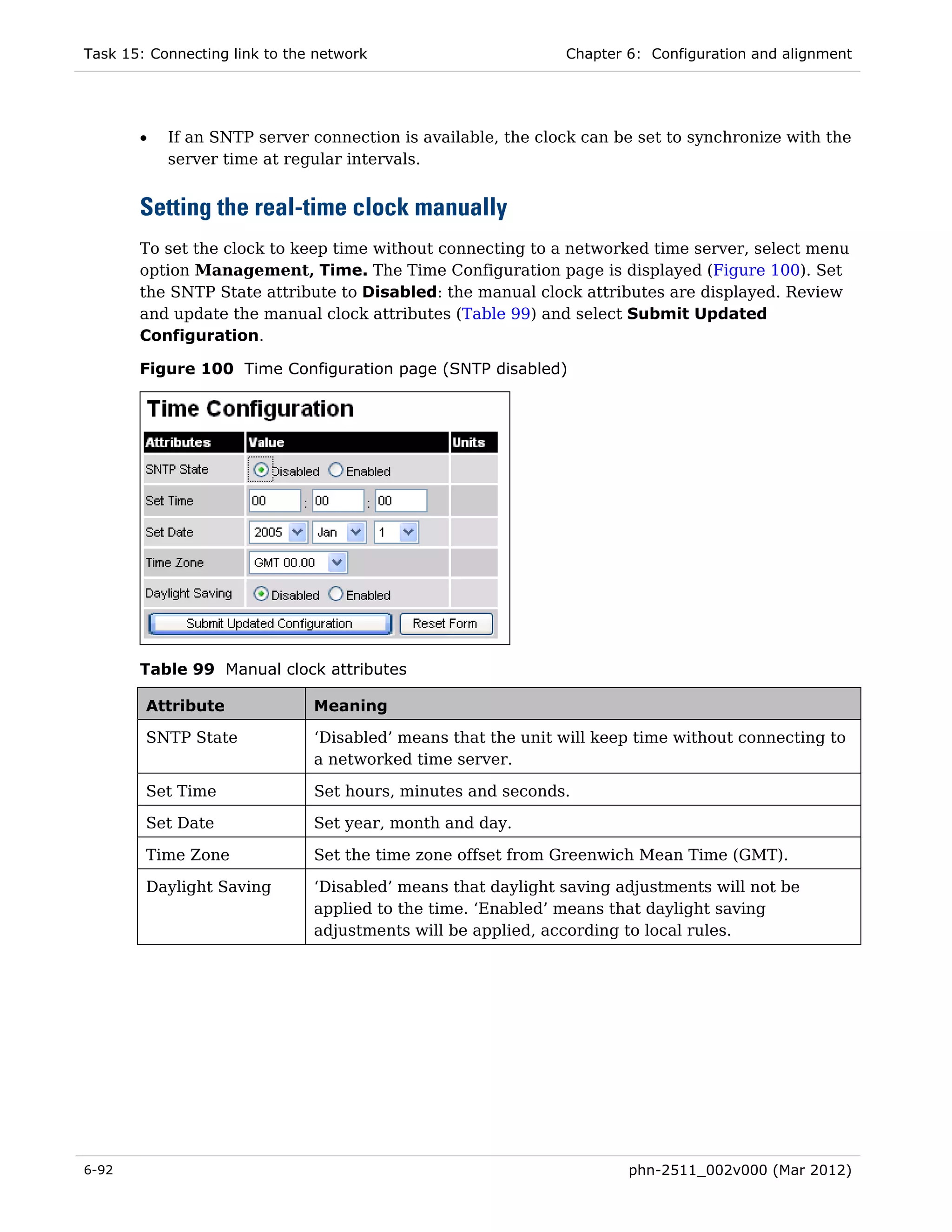 Task 15: Connecting link to the network                       Chapter 6: Configuration and alignment




       •   If an SNTP server connection is available, the clock can be set to synchronize with the
           server time at regular intervals.


       Setting the real-time clock manually
       To set the clock to keep time without connecting to a networked time server, select menu
       option Management, Time. The Time Configuration page is displayed (Figure 100). Set
       the SNTP State attribute to Disabled: the manual clock attributes are displayed. Review
       and update the manual clock attributes (Table 99) and select Submit Updated
       Configuration.

       Figure 100 Time Configuration page (SNTP disabled)




       Table 99 Manual clock attributes

        Attribute              Meaning

        SNTP State             ‘Disabled’ means that the unit will keep time without connecting to
                               a networked time server.

        Set Time               Set hours, minutes and seconds.

        Set Date               Set year, month and day.

        Time Zone              Set the time zone offset from Greenwich Mean Time (GMT).

        Daylight Saving        ‘Disabled’ means that daylight saving adjustments will not be
                               applied to the time. ‘Enabled’ means that daylight saving
                               adjustments will be applied, according to local rules.




6-92                                                                  phn-2511_002v000 (Mar 2012)
 