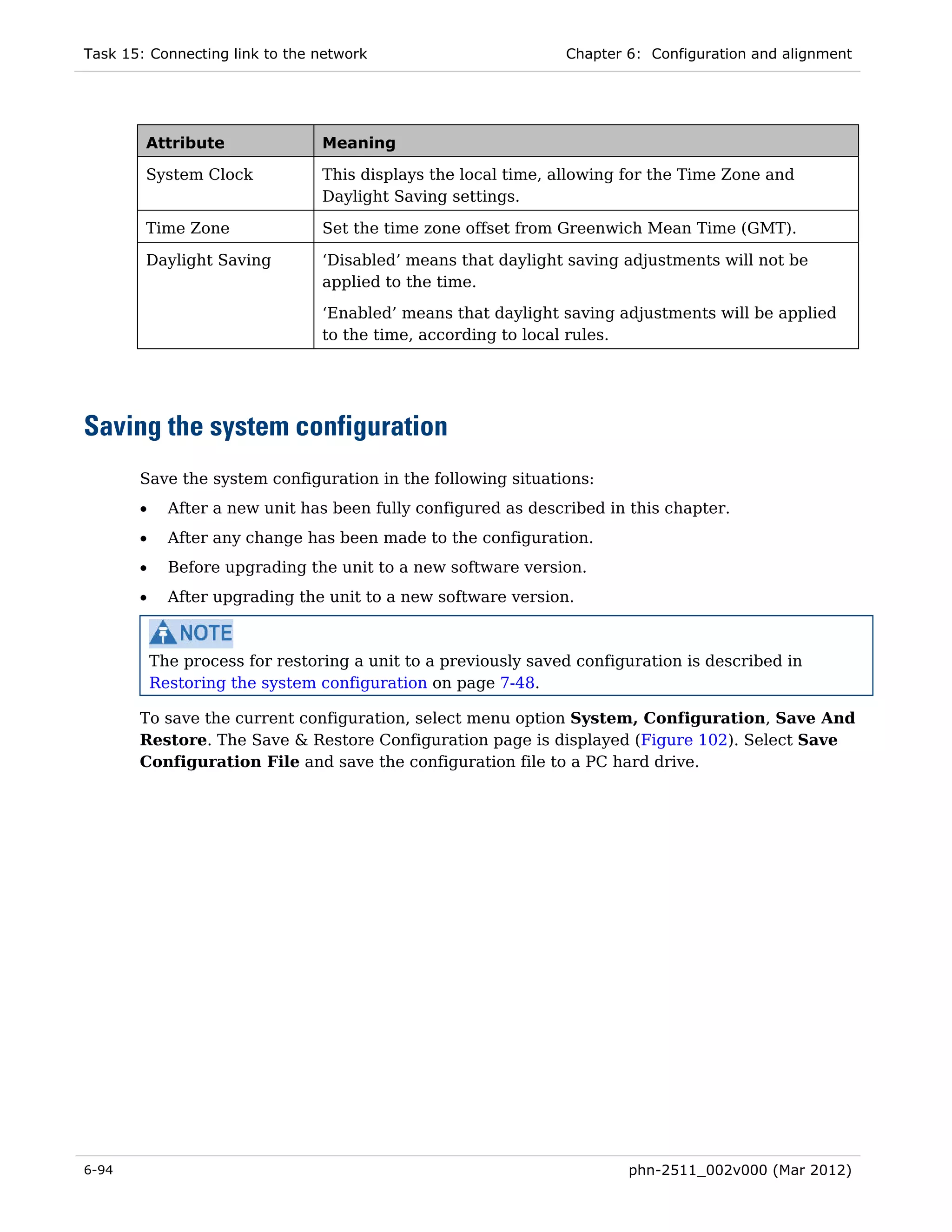 Task 15: Connecting link to the network                         Chapter 6: Configuration and alignment




        Attribute                Meaning

        System Clock             This displays the local time, allowing for the Time Zone and
                                 Daylight Saving settings.

        Time Zone                Set the time zone offset from Greenwich Mean Time (GMT).

        Daylight Saving          ‘Disabled’ means that daylight saving adjustments will not be
                                 applied to the time.

                                 ‘Enabled’ means that daylight saving adjustments will be applied
                                 to the time, according to local rules.




Saving the system configuration
       Save the system configuration in the following situations:
       •     After a new unit has been fully configured as described in this chapter.
       •     After any change has been made to the configuration.
       •     Before upgrading the unit to a new software version.
       •     After upgrading the unit to a new software version.



           The process for restoring a unit to a previously saved configuration is described in
           Restoring the system configuration on page 7-48.

       To save the current configuration, select menu option System, Configuration, Save And
       Restore. The Save & Restore Configuration page is displayed (Figure 102). Select Save
       Configuration File and save the configuration file to a PC hard drive.




6-94                                                                    phn-2511_002v000 (Mar 2012)
 