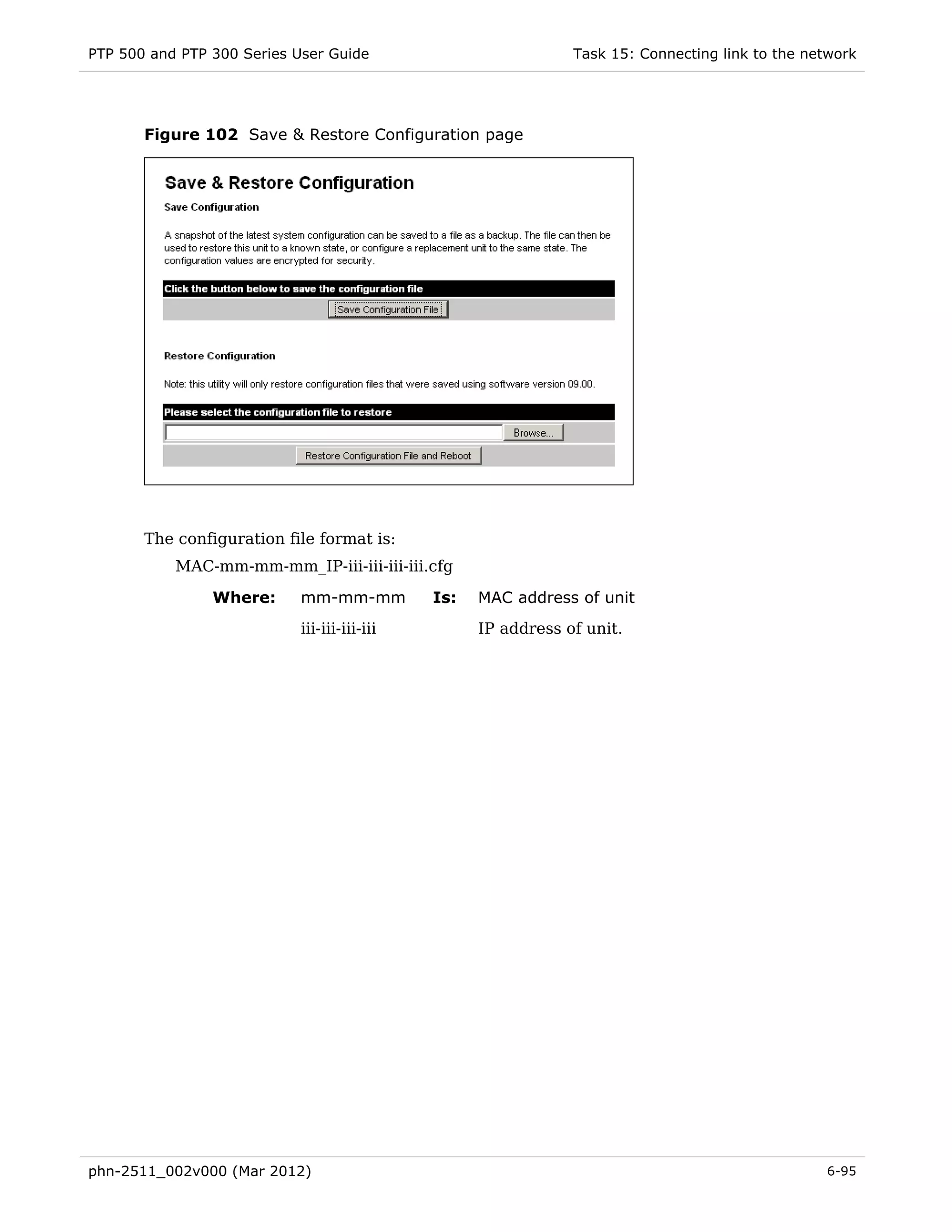 PTP 500 and PTP 300 Series User Guide                          Task 15: Connecting link to the network




       Figure 102 Save & Restore Configuration page




       The configuration file format is:
           MAC-mm-mm-mm_IP-iii-iii-iii-iii.cfg

                Where:     mm-mm-mm          Is:   MAC address of unit
                           iii-iii-iii-iii         IP address of unit.




phn-2511_002v000 (Mar 2012)                                                                      6-95
 