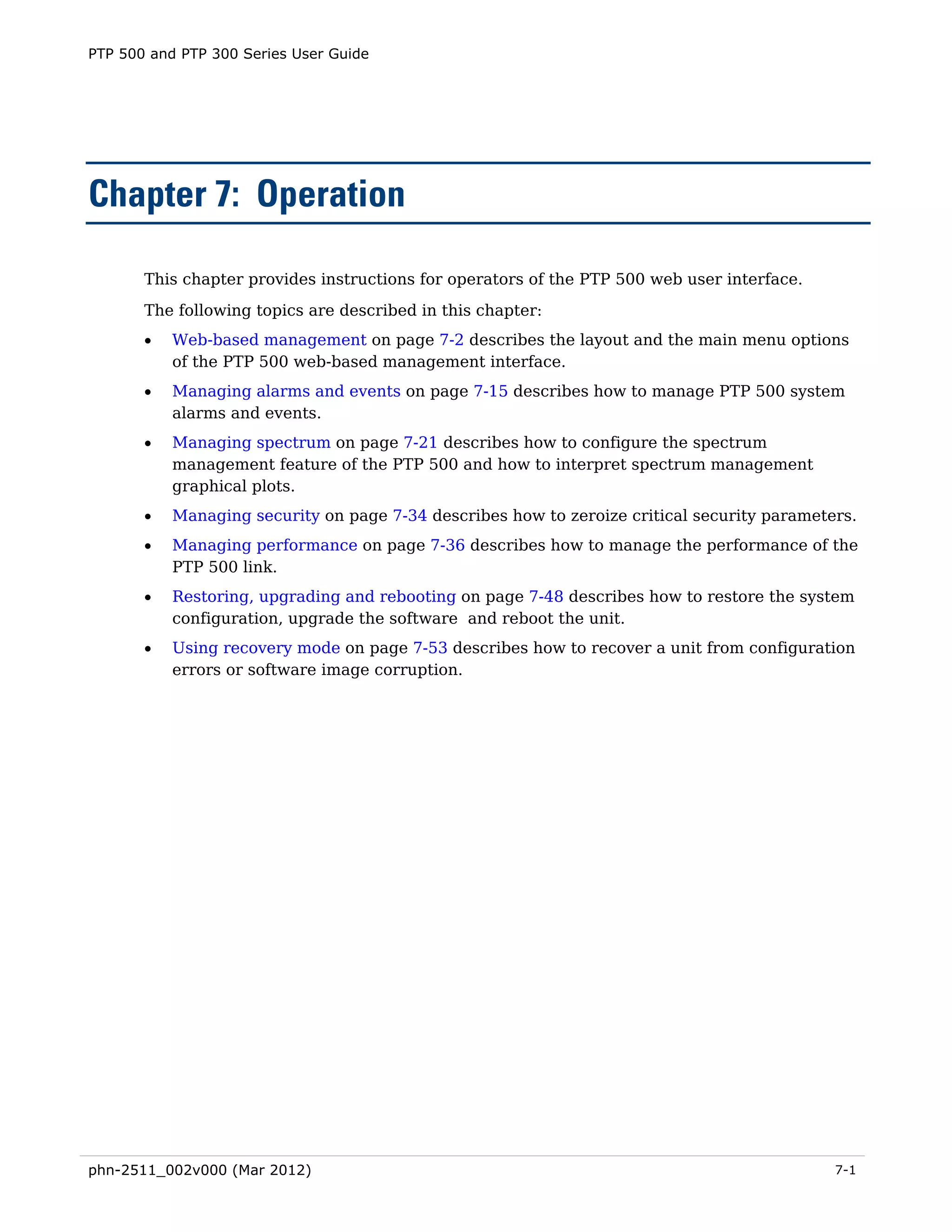 PTP 500 and PTP 300 Series User Guide




Chapter 7: Operation

       This chapter provides instructions for operators of the PTP 500 web user interface.
       The following topics are described in this chapter:
       •   Web-based management on page 7-2 describes the layout and the main menu options
           of the PTP 500 web-based management interface.
       •   Managing alarms and events on page 7-15 describes how to manage PTP 500 system
           alarms and events.
       •   Managing spectrum on page 7-21 describes how to configure the spectrum
           management feature of the PTP 500 and how to interpret spectrum management
           graphical plots.
       •   Managing security on page 7-34 describes how to zeroize critical security parameters.
       •   Managing performance on page 7-36 describes how to manage the performance of the
           PTP 500 link.
       •   Restoring, upgrading and rebooting on page 7-48 describes how to restore the system
           configuration, upgrade the software and reboot the unit.
       •   Using recovery mode on page 7-53 describes how to recover a unit from configuration
           errors or software image corruption.




phn-2511_002v000 (Mar 2012)                                                                  7-1
 
