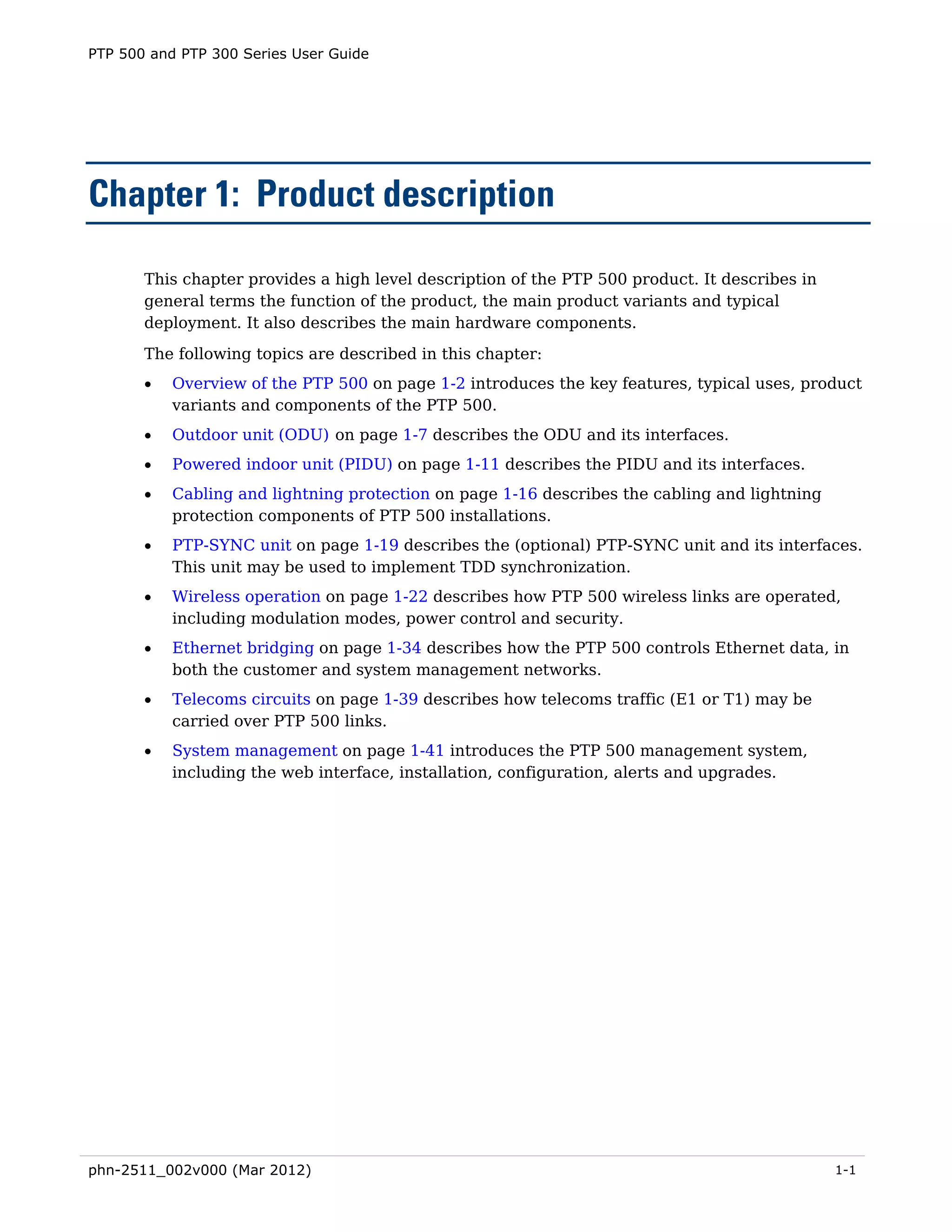 PTP 500 and PTP 300 Series User Guide




Chapter 1: Product description

       This chapter provides a high level description of the PTP 500 product. It describes in
       general terms the function of the product, the main product variants and typical
       deployment. It also describes the main hardware components.
       The following topics are described in this chapter:
       •   Overview of the PTP 500 on page 1-2 introduces the key features, typical uses, product
           variants and components of the PTP 500.
       •   Outdoor unit (ODU) on page 1-7 describes the ODU and its interfaces.
       •   Powered indoor unit (PIDU) on page 1-11 describes the PIDU and its interfaces.
       •   Cabling and lightning protection on page 1-16 describes the cabling and lightning
           protection components of PTP 500 installations.
       •   PTP-SYNC unit on page 1-19 describes the (optional) PTP-SYNC unit and its interfaces.
           This unit may be used to implement TDD synchronization.
       •   Wireless operation on page 1-22 describes how PTP 500 wireless links are operated,
           including modulation modes, power control and security.
       •   Ethernet bridging on page 1-34 describes how the PTP 500 controls Ethernet data, in
           both the customer and system management networks.
       •   Telecoms circuits on page 1-39 describes how telecoms traffic (E1 or T1) may be
           carried over PTP 500 links.
       •   System management on page 1-41 introduces the PTP 500 management system,
           including the web interface, installation, configuration, alerts and upgrades.




phn-2511_002v000 (Mar 2012)                                                                     1-1
 