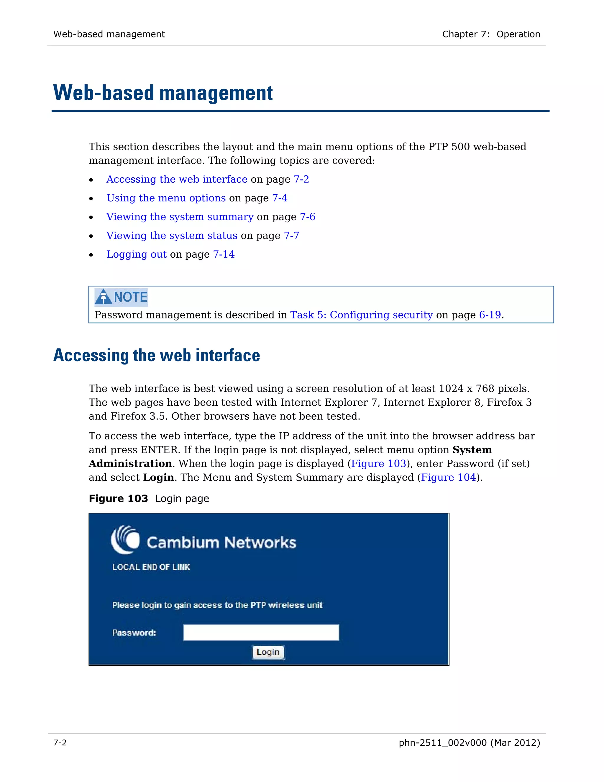 Web-based management                                                        Chapter 7: Operation




Web-based management

      This section describes the layout and the main menu options of the PTP 500 web-based
      management interface. The following topics are covered:
      •     Accessing the web interface on page 7-2
      •     Using the menu options on page 7-4
      •     Viewing the system summary on page 7-6
      •     Viewing the system status on page 7-7
      •     Logging out on page 7-14




          Password management is described in Task 5: Configuring security on page 6-19.



Accessing the web interface
      The web interface is best viewed using a screen resolution of at least 1024 x 768 pixels.
      The web pages have been tested with Internet Explorer 7, Internet Explorer 8, Firefox 3
      and Firefox 3.5. Other browsers have not been tested.
      To access the web interface, type the IP address of the unit into the browser address bar
      and press ENTER. If the login page is not displayed, select menu option System
      Administration. When the login page is displayed (Figure 103), enter Password (if set)
      and select Login. The Menu and System Summary are displayed (Figure 104).

      Figure 103 Login page




7-2                                                                 phn-2511_002v000 (Mar 2012)
 