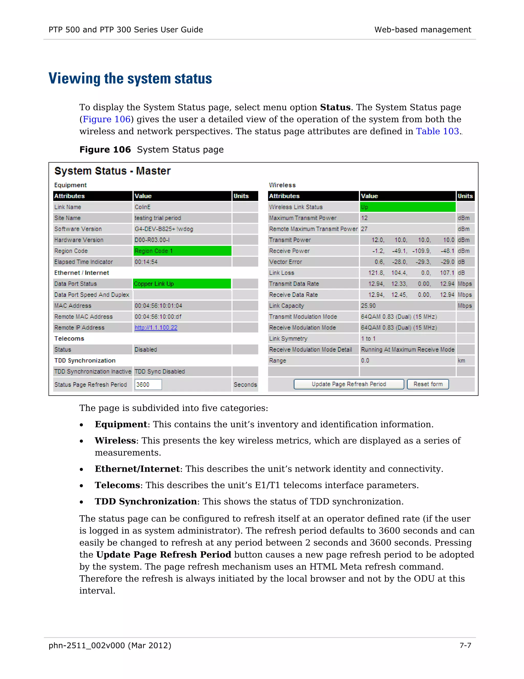 PTP 500 and PTP 300 Series User Guide                                      Web-based management




Viewing the system status
       To display the System Status page, select menu option Status. The System Status page
       (Figure 106) gives the user a detailed view of the operation of the system from both the
       wireless and network perspectives. The status page attributes are defined in Table 103.

       Figure 106 System Status page




       The page is subdivided into five categories:
       •   Equipment: This contains the unit’s inventory and identification information.
       •   Wireless: This presents the key wireless metrics, which are displayed as a series of
           measurements.
       •   Ethernet/Internet: This describes the unit’s network identity and connectivity.
       •   Telecoms: This describes the unit’s E1/T1 telecoms interface parameters.
       •   TDD Synchronization: This shows the status of TDD synchronization.
       The status page can be configured to refresh itself at an operator defined rate (if the user
       is logged in as system administrator). The refresh period defaults to 3600 seconds and can
       easily be changed to refresh at any period between 2 seconds and 3600 seconds. Pressing
       the Update Page Refresh Period button causes a new page refresh period to be adopted
       by the system. The page refresh mechanism uses an HTML Meta refresh command.
       Therefore the refresh is always initiated by the local browser and not by the ODU at this
       interval.




phn-2511_002v000 (Mar 2012)                                                                    7-7
 