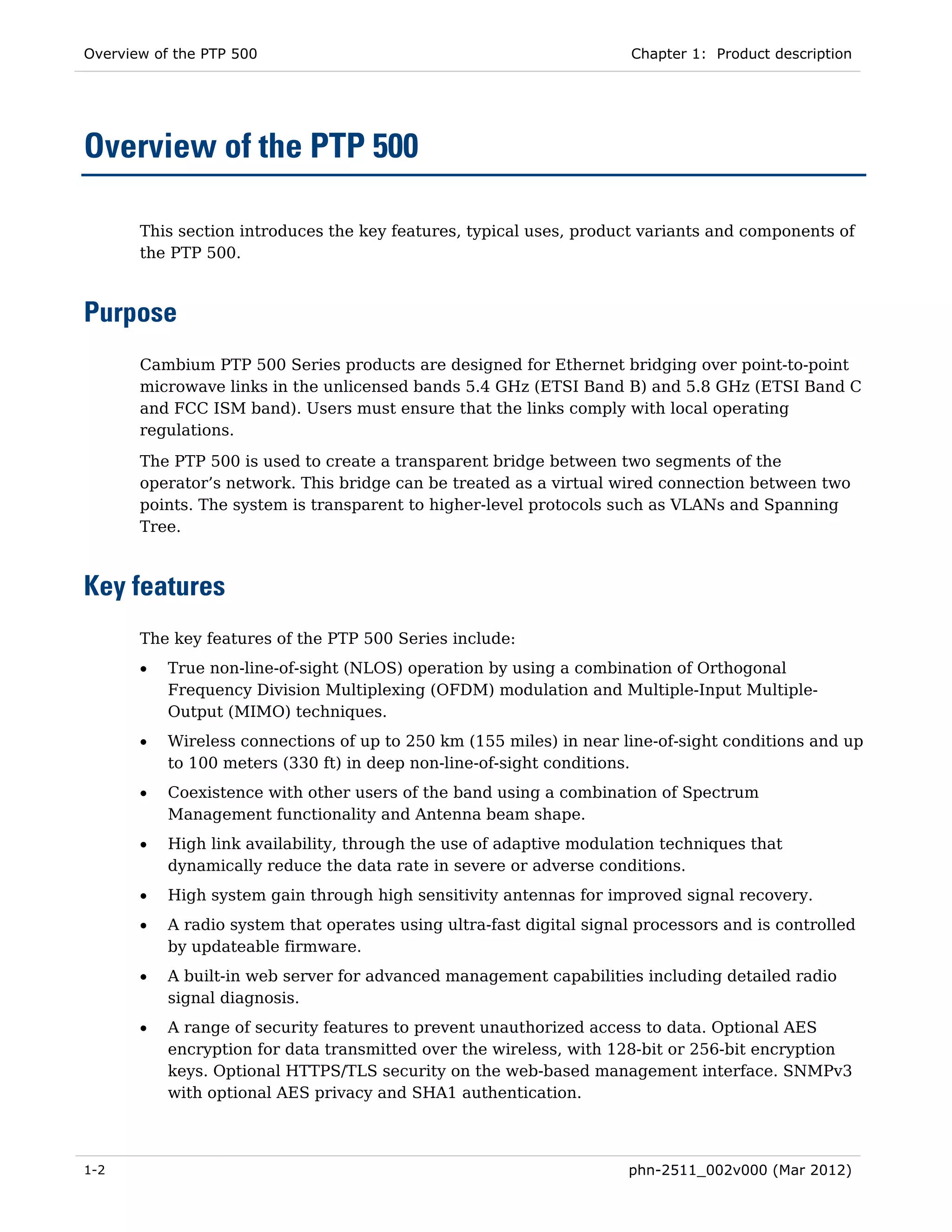 Overview of the PTP 500                                               Chapter 1: Product description




Overview of the PTP 500

       This section introduces the key features, typical uses, product variants and components of
       the PTP 500.



Purpose
       Cambium PTP 500 Series products are designed for Ethernet bridging over point-to-point
       microwave links in the unlicensed bands 5.4 GHz (ETSI Band B) and 5.8 GHz (ETSI Band C
       and FCC ISM band). Users must ensure that the links comply with local operating
       regulations.
       The PTP 500 is used to create a transparent bridge between two segments of the
       operator’s network. This bridge can be treated as a virtual wired connection between two
       points. The system is transparent to higher-level protocols such as VLANs and Spanning
       Tree.



Key features
       The key features of the PTP 500 Series include:
       •   True non-line-of-sight (NLOS) operation by using a combination of Orthogonal
           Frequency Division Multiplexing (OFDM) modulation and Multiple-Input Multiple-
           Output (MIMO) techniques.
       •   Wireless connections of up to 250 km (155 miles) in near line-of-sight conditions and up
           to 100 meters (330 ft) in deep non-line-of-sight conditions.
       •   Coexistence with other users of the band using a combination of Spectrum
           Management functionality and Antenna beam shape.
       •   High link availability, through the use of adaptive modulation techniques that
           dynamically reduce the data rate in severe or adverse conditions.
       •   High system gain through high sensitivity antennas for improved signal recovery.
       •   A radio system that operates using ultra-fast digital signal processors and is controlled
           by updateable firmware.
       •   A built-in web server for advanced management capabilities including detailed radio
           signal diagnosis.
       •   A range of security features to prevent unauthorized access to data. Optional AES
           encryption for data transmitted over the wireless, with 128-bit or 256-bit encryption
           keys. Optional HTTPS/TLS security on the web-based management interface. SNMPv3
           with optional AES privacy and SHA1 authentication.



1-2                                                                   phn-2511_002v000 (Mar 2012)
 