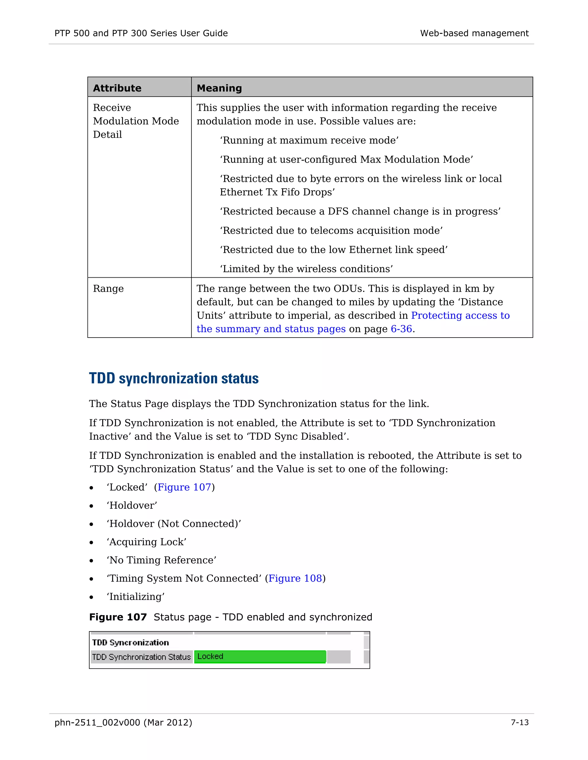 PTP 500 and PTP 300 Series User Guide                                        Web-based management




        Attribute             Meaning

        Receive               This supplies the user with information regarding the receive
        Modulation Mode       modulation mode in use. Possible values are:
        Detail
                                   ‘Running at maximum receive mode’
                                   ‘Running at user-configured Max Modulation Mode’
                                   ‘Restricted due to byte errors on the wireless link or local
                                   Ethernet Tx Fifo Drops’
                                   ‘Restricted because a DFS channel change is in progress’

                                   ‘Restricted due to telecoms acquisition mode’
                                   ‘Restricted due to the low Ethernet link speed’
                                   ‘Limited by the wireless conditions’

        Range                 The range between the two ODUs. This is displayed in km by
                              default, but can be changed to miles by updating the ‘Distance
                              Units’ attribute to imperial, as described in Protecting access to
                              the summary and status pages on page 6-36.




       TDD synchronization status
       The Status Page displays the TDD Synchronization status for the link.
       If TDD Synchronization is not enabled, the Attribute is set to ‘TDD Synchronization
       Inactive’ and the Value is set to ‘TDD Sync Disabled’.
       If TDD Synchronization is enabled and the installation is rebooted, the Attribute is set to
       ‘TDD Synchronization Status’ and the Value is set to one of the following:
       •   ‘Locked’ (Figure 107)
       •   ‘Holdover’
       •   ‘Holdover (Not Connected)’
       •   ‘Acquiring Lock’
       •   ‘No Timing Reference’
       •   ‘Timing System Not Connected’ (Figure 108)
       •   ‘Initializing’

       Figure 107 Status page - TDD enabled and synchronized




phn-2511_002v000 (Mar 2012)                                                                        7-13
 
