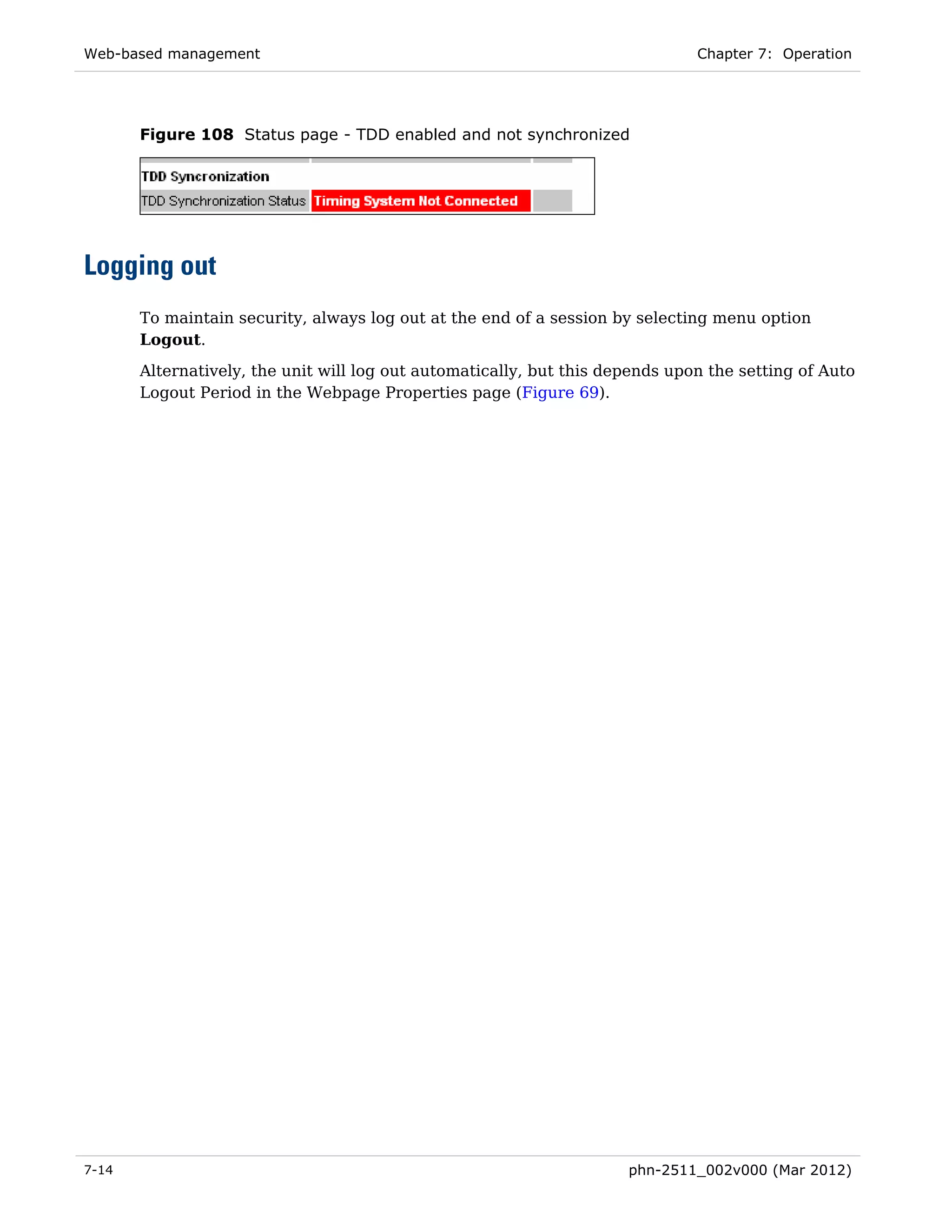 Web-based management                                                           Chapter 7: Operation




       Figure 108 Status page - TDD enabled and not synchronized




Logging out
       To maintain security, always log out at the end of a session by selecting menu option
       Logout.

       Alternatively, the unit will log out automatically, but this depends upon the setting of Auto
       Logout Period in the Webpage Properties page (Figure 69).




7-14                                                                  phn-2511_002v000 (Mar 2012)
 